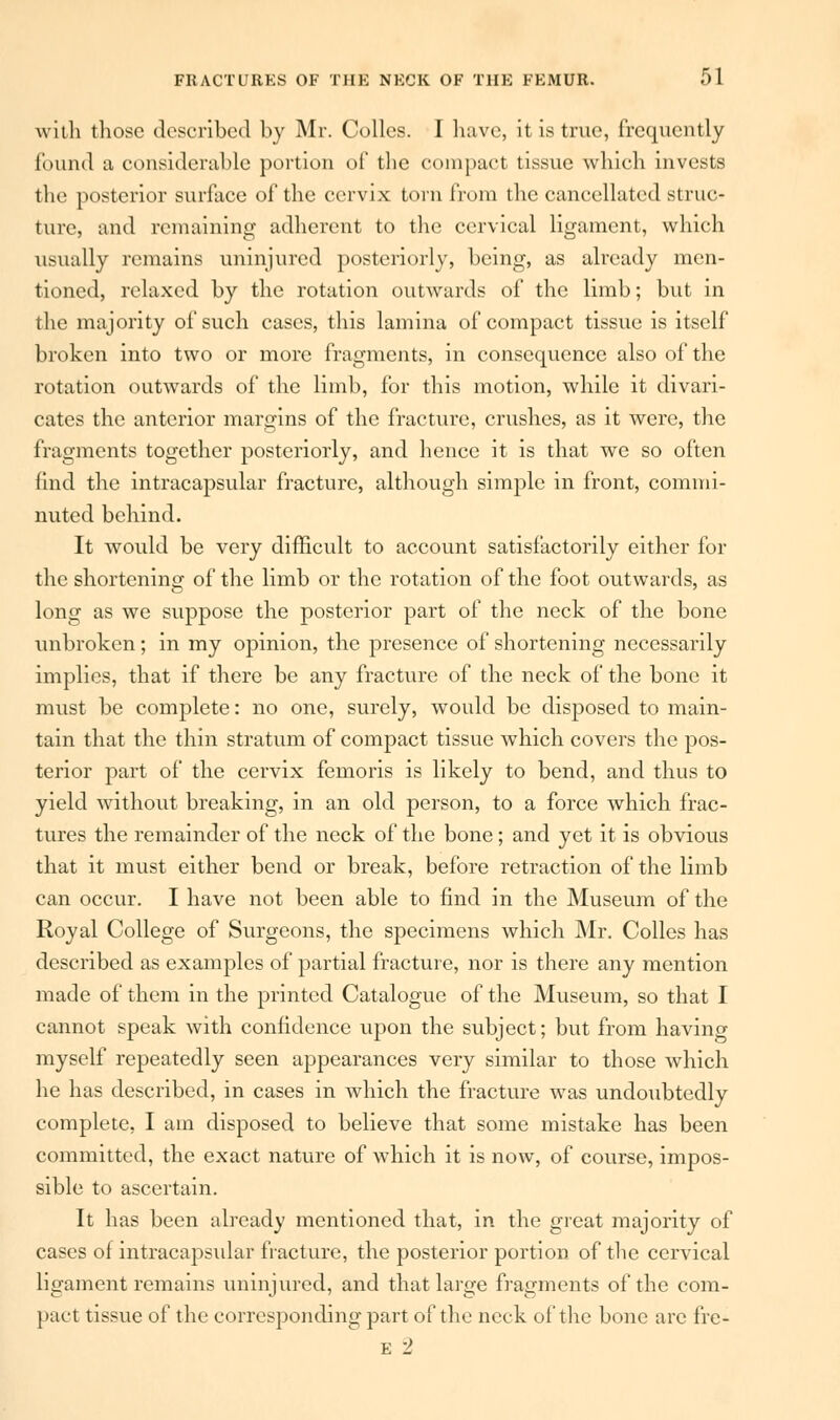 with those described by Mr. Colics. I have, it is true, frequently found a considerable portion of the compact tissue which invests the posterior surface of the cervix turn from the cancellated struc- ture, and remaining adherent to the cervical ligament, which usually remains uninjured posteriorly, being, as already men- tioned, relaxed by the rotation outwards of the limb; but in the majority of such cases, this lamina of compact tissue is itself broken into two or more fragments, in consequence also of the rotation outwards of the limb, for this motion, while it divari- cates the anterior margins of the fracture, crushes, as it were, the fragments together posteriorly, and hence it is that we so often find the intracapsular fracture, although simple in front, commi- nuted behind. It would be very difficult to account satisfactorily either for the shortening of the limb or the rotation of the foot outwards, as long as we suppose the posterior part of the neck of the bone unbroken; in my opinion, the presence of shortening necessarily implies, that if there be any fracture of the neck of the bone it must be complete: no one, surely, would be disposed to main- tain that the thin stratum of compact tissue which covers the pos- terior part of the cervix femoris is likely to bend, and thus to yield without breaking, in an old person, to a force which frac- tures the remainder of the neck of the bone; and yet it is obvious that it must either bend or break, before retraction of the limb can occur. I have not been able to find in the Museum of the Royal College of Surgeons, the specimens which Mr. Colles has described as examples of partial fracture, nor is there any mention made of them in the printed Catalogue of the Museum, so that I cannot speak with confidence upon the subject; but from having myself repeatedly seen appearances very similar to those which he has described, in cases in which the fracture was undoubtedly complete, I am disposed to believe that some mistake has been committed, the exact nature of which it is now, of course, impos- sible to ascertain. It has been already mentioned that, in the great majority of cases of intracapsular fracture, the posterior portion of the cervical ligament remains uninjured, and that large fragments of the com- pact tissue of the corresponding part of the neck of the bone are fre- E 2