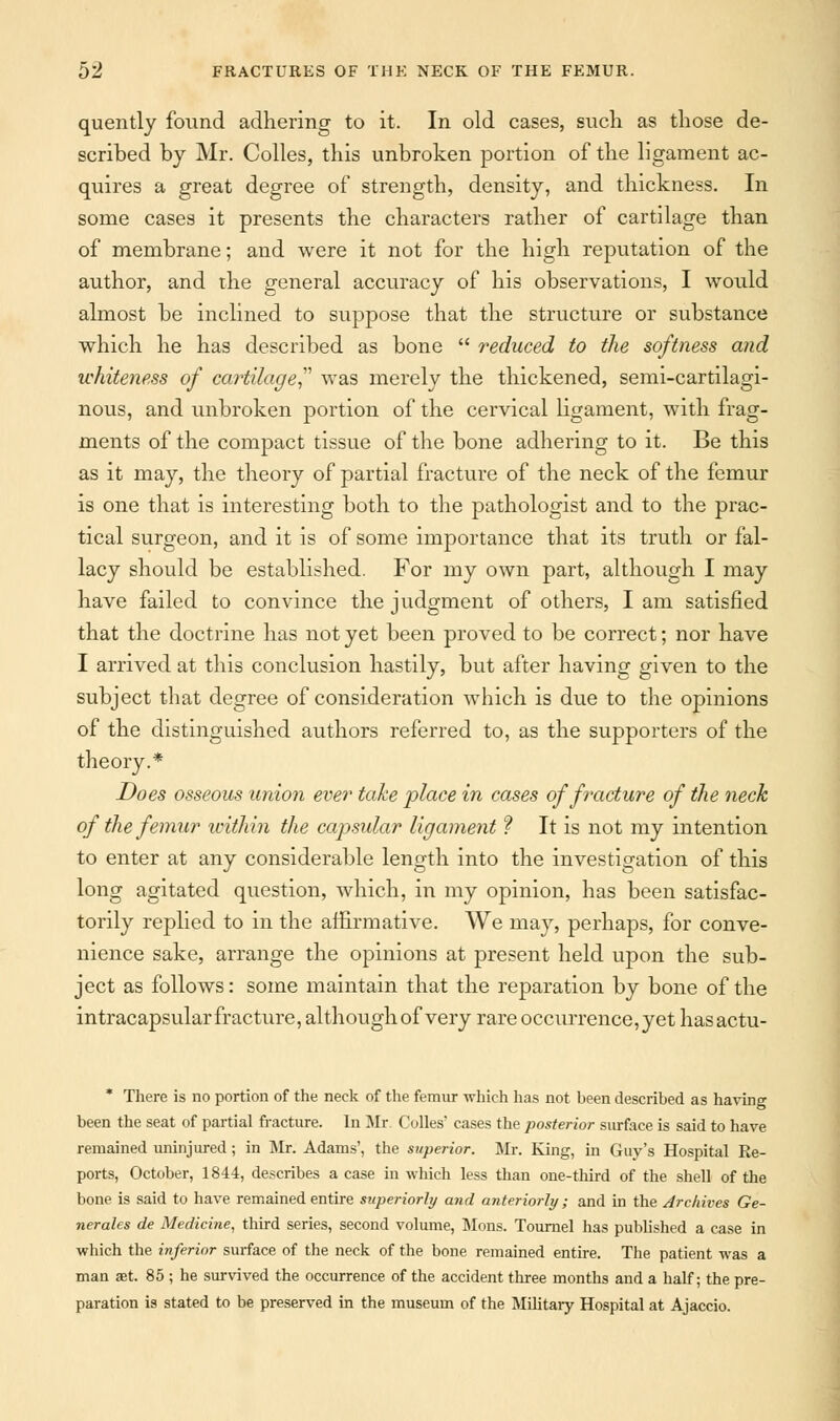 quently found adhering to it. In old cases, such as those de- scribed by Mr. Colles, this unbroken portion of the ligament ac- quires a great degree of strength, density, and thickness. In some cases it presents the characters rather of cartilage than of membrane; and were it not for the high reputation of the author, and the general accuracy of his observations, I would almost be inclined to suppose that the structure or substance which he has described as bone  reduced to the softness and whiteness of cartilage was merely the thickened, semi-cartilagi- nous, and unbroken portion of the cervical ligament, with frag- ments of the compact tissue of the bone adhering to it. Be this as it may, the theory of partial fracture of the neck of the femur is one that is interesting both to the pathologist and to the prac- tical surgeon, and it is of some importance that its truth or fal- lacy should be established. For my own part, although I may have failed to convince the judgment of others, I am satisfied that the doctrine has not yet been proved to be correct; nor have I arrived at this conclusion hastily, but after having given to the subject that degree of consideration which is due to the opinions of the distinguished authors referred to, as the supporters of the theory.* Does osseous union ever take place in cases of fracture of the neck of the femur xcithin the capsular ligament ? It is not my intention to enter at any considerable length into the investigation of this long agitated question, which, in my opinion, has been satisfac- torily replied to in the affirmative. We may, perhaps, for conve- nience sake, arrange the opinions at present held upon the sub- ject as follows: some maintain that the reparation by bone of the intracapsular fracture, although of very rare occurrence, yet hasactu- * There is no portion of the neck of the femur which has not been described as having been the seat of partial fracture. In Mr Colles' cases the posterior surface is said to have remained uninjured ; in Mr. Adams', the superior. Mr. King, in Guy's Hospital Ee- ports, October, 1844, describes a case in which less than one-third of the shell of the bone is said to have remained entire superiorly and anteriorly; and in the Archives Ge- nerates de Medicine, third series, second volume, Mons. Tournel has published a case in which the inferior surface of the neck of the bone remained entire. The patient was a man aet. 85 ; he survived the occurrence of the accident three months and a half; the pre- paration is stated to be preserved in the museum of the Military Hospital at Ajaccio.