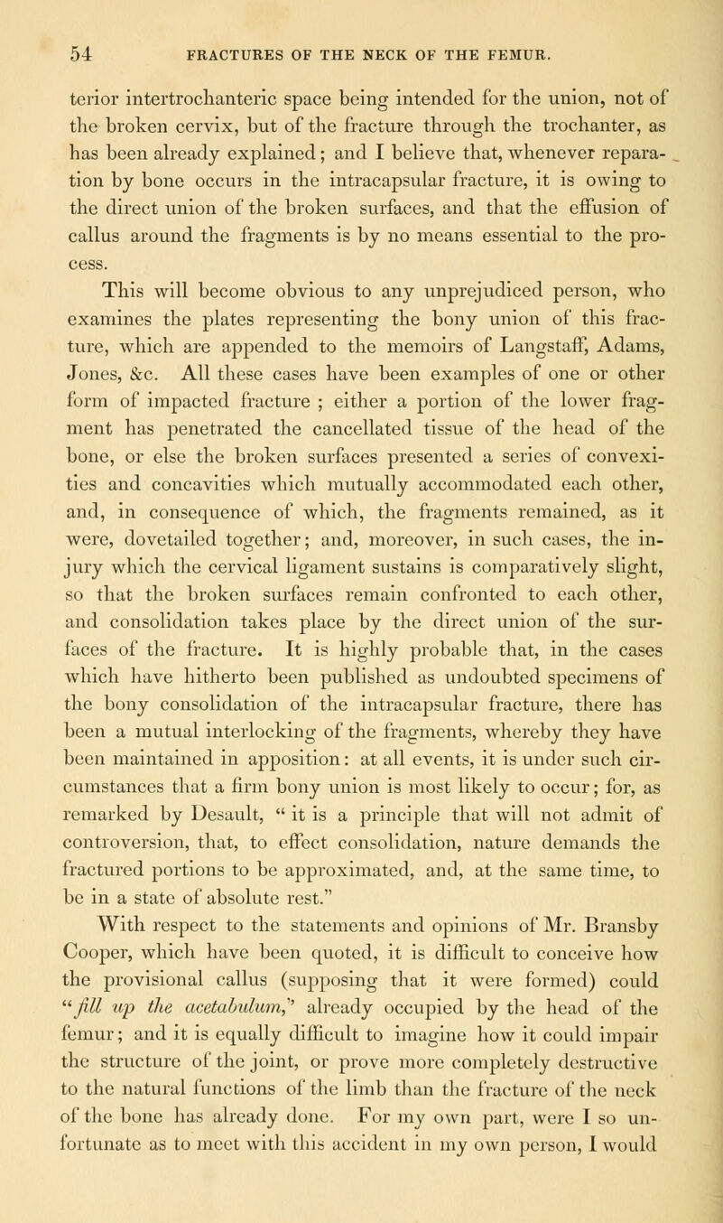 terior intertrochanteric space being intended for the union, not of the broken cervix, but of the fracture through the trochanter, as has been already explained; and I believe that, whenever repara- , tion by bone occurs in the intracapsular fracture, it is owing to the direct union of the broken surfaces, and that the effusion of callus around the fragments is by no means essential to the pro- cess. This will become obvious to any unprejudiced person, who examines the plates representing the bony union of this frac- ture, which are appended to the memoirs of Langstaff, Adams, Jones, &c. All these cases have been examples of one or other form of impacted fracture ; either a portion of the lower frag- ment has penetrated the cancellated tissue of the head of the bone, or else the broken surfaces presented a series of convexi- ties and concavities which mutually accommodated each other, and, in consequence of which, the fragments remained, as it were, dovetailed together; and, moreover, in such cases, the in- jury which the cervical ligament sustains is comparatively slight, so that the broken surfaces remain confronted to each other, and consolidation takes place by the direct union of the sur- faces of the fracture. It is highly probable that, in the cases which have hitherto been published as undoubted specimens of the bony consolidation of the intracapsular fracture, there has been a mutual interlocking of the fragments, whereby they have been maintained in apposition: at all events, it is under such cir- cumstances that a firm bony union is most likely to occur; for, as remarked by Desault,  it is a principle that will not admit of controversion, that, to effect consolidation, nature demands the fractured portions to be approximated, and, at the same time, to be in a state of absolute rest. With respect to the statements and opinions of Mr. Bransby Cooper, which have been quoted, it is difficult to conceive how the provisional callus (supposing that it were formed) could fill up the acetabulum? already occupied by the head of the femur; and it is equally difficult to imagine how it could impair the structure of the joint, or prove more completely destructive to the natural functions of the limb than the fracture of the neck of the bone has already done. For my own part, were I so un- fortunate as to meet with this accident in my own person, I would