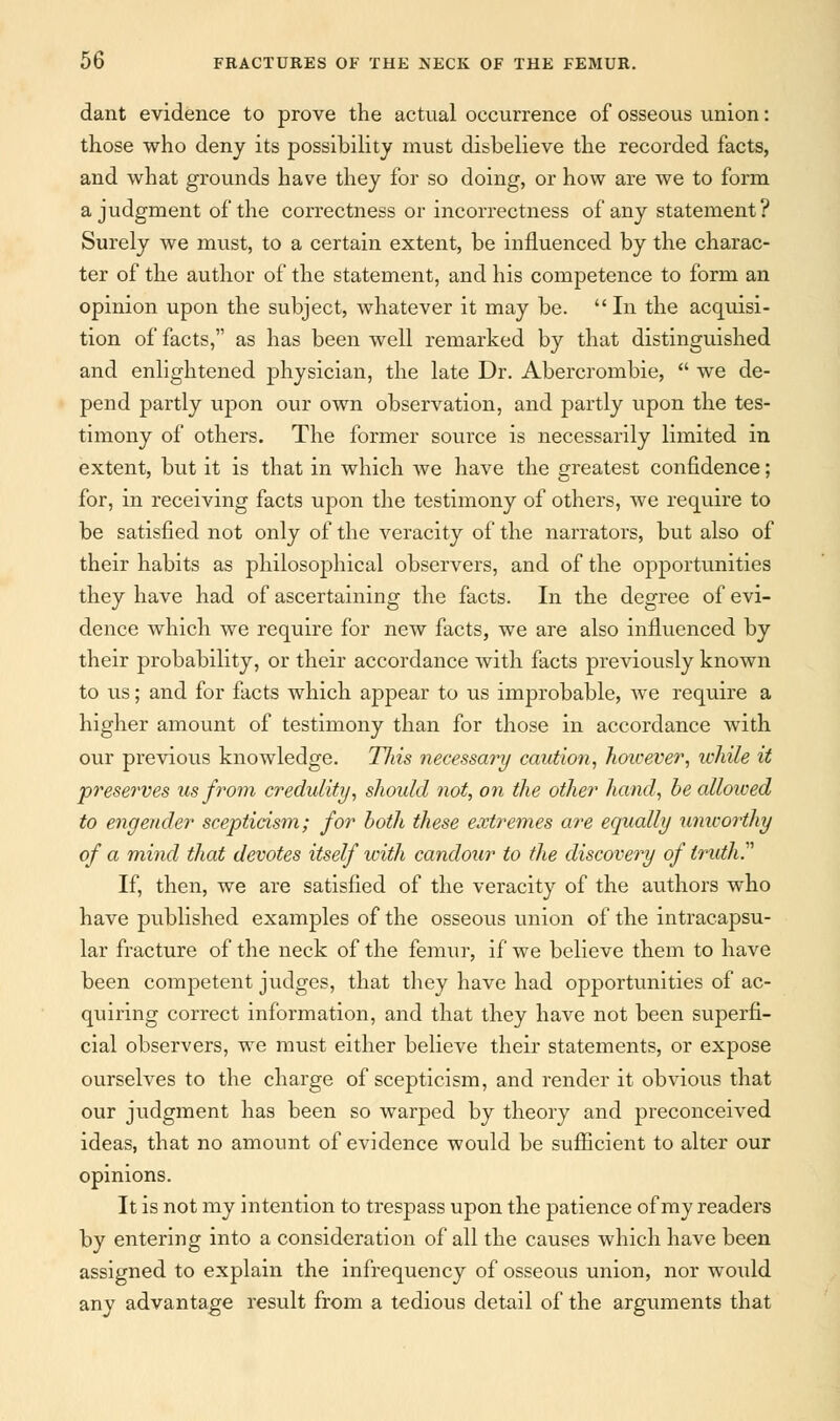 dant evidence to prove the actual occurrence of osseous union: those who deny its possibility must disbelieve the recorded facts, and what grounds have they for so doing, or how are we to form a judgment of the correctness or incorrectness of any statement? Surely we must, to a certain extent, be influenced by the charac- ter of the author of the statement, and his competence to form an opinion upon the subject, whatever it may be.  In the acquisi- tion of facts, as has been well remarked by that distinguished and enlightened physician, the late Dr. Abercrombie,  we de- pend partly upon our own observation, and partly upon the tes- timony of others. The former source is necessarily limited in extent, but it is that in which we have the greatest confidence; for, in receiving facts upon the testimony of others, we require to be satisfied not only of the veracity of the narrators, but also of their habits as philosophical observers, and of the opportunities they have had of ascertaining the facts. In the degree of evi- dence which we require for new facts, we are also influenced by their probability, or their accordance with facts previously known to us; and for facts which appear to us improbable, we require a higher amount of testimony than for those in accordance with our previous knowledge. Tliis necessary caution, hoicever, while it preserves us from credulity, should not, on the other hand, be allowed to engender scepticism; for both these extremes are equally unworthy of a mind that devotes itself with candour to the discovery of truth. If, then, we are satisfied of the veracity of the authors who have published examples of the osseous union of the intracapsu- lar fracture of the neck of the femur, if we believe them to have been competent judges, that they have had opportunities of ac- quiring correct information, and that they have not been superfi- cial observers, we must either believe their statements, or expose ourselves to the charge of scepticism, and render it obvious that our judgment has been so warped by theory and preconceived ideas, that no amount of evidence would be sufficient to alter our opinions. It is not my intention to trespass upon the patience of my readers by entering into a consideration of all the causes which have been assigned to explain the infrequency of osseous union, nor would any advantage result from a tedious detail of the arguments that