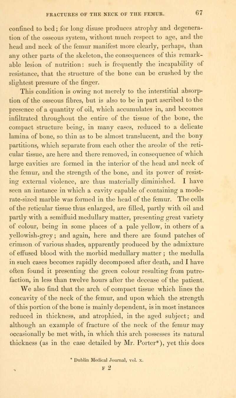 Confined to bed; for long disuse produces atrophy and degenera- tion of the osseous system, without much respect to age, and the head and neck of the femur manifest more clearly, perhaps, than any other parts of the skeleton, the consequences of this remark- able lesion of nutrition: such is frequently the incapability of resistance, that the structure of the bone can be crushed by the slightest pressure of the finger. This condition is owing not merely to the interstitial absorp- tion of the osseous fibres, but is also to be in part ascribed to the presence of a quantity of oil, which accumulates in, and becomes infiltrated throughout the entire of the tissue of the bone, the compact structure being, in many cases, reduced to a delicate lamina of bone, so thin as to be almost translucent, and the bony partitions, which separate from each other the areolae of the reti- cular tissue, are here and there removed, in consequence of which large cavities are formed in the interior of the head and neck of the femur, and the strength of the bone, and its power of resist- ing external violence, are thus materially diminished. I have seen an instance in which a cavity capable of containing a mode- rate-sized marble was formed in the head of the femur. The cells of the reticular tissue thus enlarged, are filled, partly with oil and partly with a semifluid medullary matter, presenting great variety of colour, being in some places of a pale yellow, in others of a yellowish-grey; and again, here and there are found patches of crimson of various shades, apparently produced by the admixture of effused blood with the morbid medullary matter ; the medulla in such cases becomes rapidly decomposed after death, and I have often found it presenting the green colour resulting from putre- faction, in less than twelve hours after the decease of the patient. We also find that the arch of compact tissue which lines the concavity of the neck of the femur, and upon which the strength of this portion of the bone is mainly dependent, is in most instances reduced in thickness, and atrophied, in the aged subject; and although an example of fracture of the neck of the femur may occasionally be met with, in which this arch possesses its natural thickness (as in the case detailed by Mr. Porter*), yet this does * Dublin Medical Journal, vol. x. f2