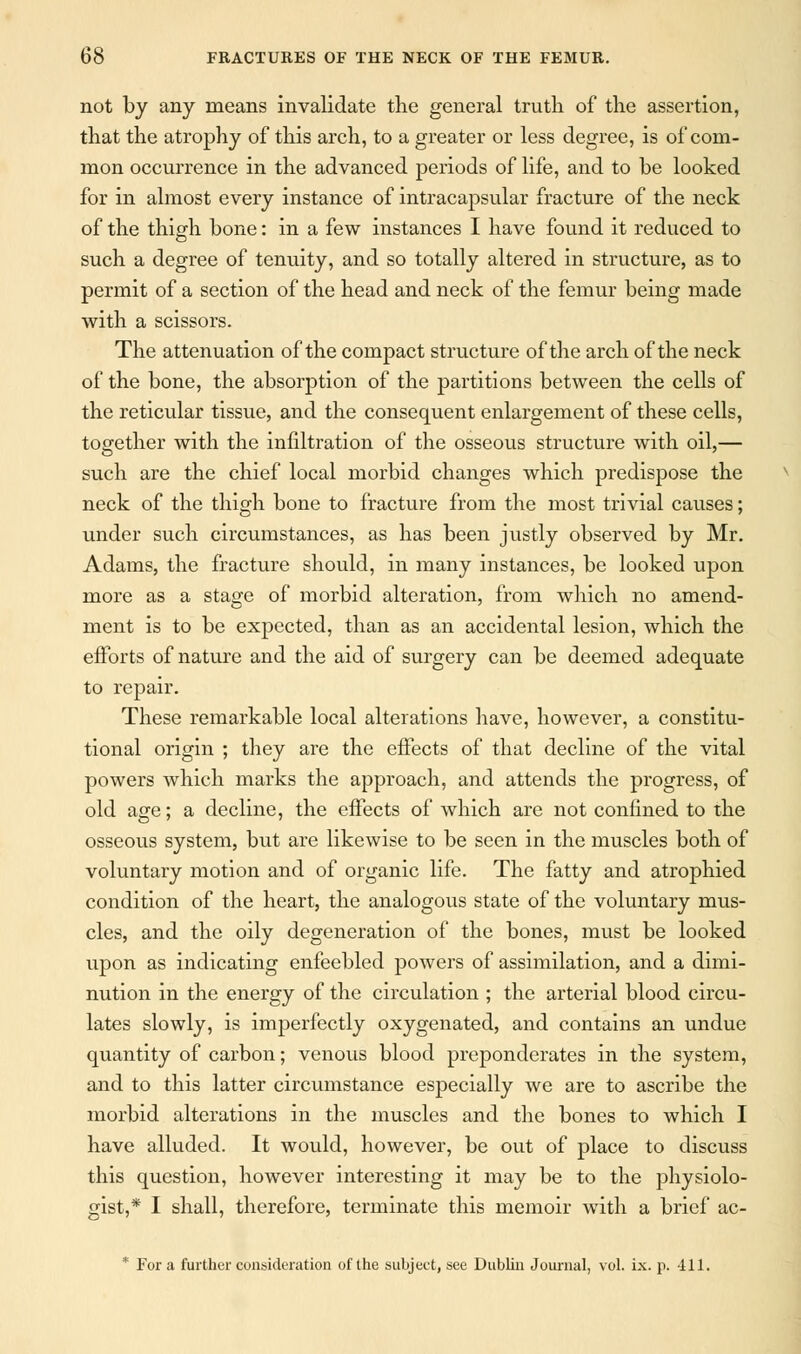 not by any means invalidate the general truth of the assertion, that the atrophy of this arch, to a greater or less degree, is of com- mon occurrence in the advanced periods of life, and to be looked for in almost every instance of intracapsular fracture of the neck of the thigh bone: in a few instances I have found it reduced to such a degree of tenuity, and so totally altered in structure, as to permit of a section of the head and neck of the femur being made with a scissors. The attenuation of the compact structure of the arch of the neck of the bone, the absorption of the partitions between the cells of the reticular tissue, and the consequent enlargement of these cells, together with the infiltration of the osseous structure with oil,— such are the chief local morbid changes which predispose the neck of the thigh bone to fracture from the most trivial causes; under such circumstances, as has been justly observed by Mr. Adams, the fracture should, in many instances, be looked upon more as a stage of morbid alteration, from which no amend- ment is to be expected, than as an accidental lesion, which the efforts of nature and the aid of surgery can be deemed adequate to repair. These remarkable local alterations have, however, a constitu- tional origin ; they are the effects of that decline of the vital powers which marks the approach, and attends the progress, of old age; a decline, the effects of which are not confined to the osseous system, but are likewise to be seen in the muscles both of voluntary motion and of organic life. The fatty and atrophied condition of the heart, the analogous state of the voluntary mus- cles, and the oily degeneration of the bones, must be looked upon as indicating enfeebled powers of assimilation, and a dimi- nution in the energy of the circulation ; the arterial blood circu- lates slowly, is imperfectly oxygenated, and contains an undue quantity of carbon; venous blood preponderates in the system, and to this latter circumstance especially we are to ascribe the morbid alterations in the muscles and the bones to which I have alluded. It would, however, be out of place to discuss this question, however interesting it may be to the physiolo- gist,* I shall, therefore, terminate this memoir with a brief ac- * For a further consideration of the subject, see Dublin Journal, vol. ix. p. 411.