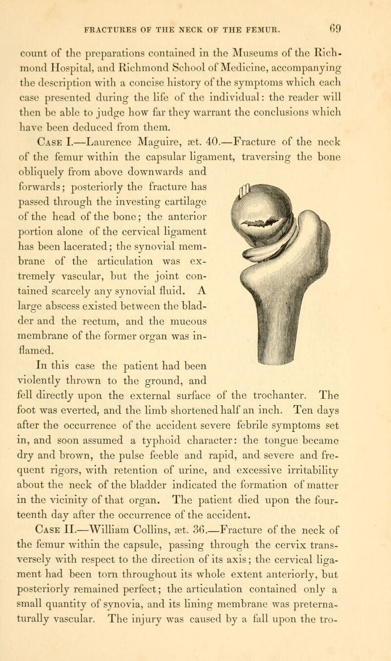 09 count of the preparations contained in the Museums of the Rich- mond Hospital, and Richmond School of Medicine, accompanying the description with a concise history of the symptoms which each case presented during the life of the individual: the reader will then be able to judge how far they warrant the conclusions which have been deduced from them. Case I.—Laurence Maguire, set. 40.—Fracture of the neck of the femur within the capsular ligament, traversing the bone obliquely from above downwards and forwards; posteriorly the fracture has passed through the investing cartilage of the head of the bone; the anterior portion alone of the cervical ligament has been lacerated; the synovial mem- brane of the articulation was ex- tremely vascular, but the joint con- tained scarcely any synovial fluid. A large abscess existed between the blad- der and the rectum, and the mucous membrane of the former organ was in- flamed. In this case the patient had been violently thrown to the ground, and fell directly upon the external surface of the trochanter. The foot was everted, and the limb shortened half an inch. Ten days after the occurrence of the accident severe febrile symptoms set in, and soon assumed a typhoid character: the tongue became dry and brown, the pulse feeble and rapid, and severe and fre- quent rigors, with retention of urine, and excessive irritability about the neck of the bladder indicated the formation of matter in the vicinity of that organ. The patient died upon the four- teenth day after the occurrence of the accident. Case II.—William Collins, set. 36.—Fracture of the neck of the femur within the capsule, passing through the cervix trans- versely with respect to the direction of its axis; the cervical liga- ment had been torn throughout its whole extent anteriorly, but posteriorly remained perfect; the artievdation contained only a small quantity of synovia, and its lining membrane was preterna- turally vascular. The injury was caused by a fall upon the tro-