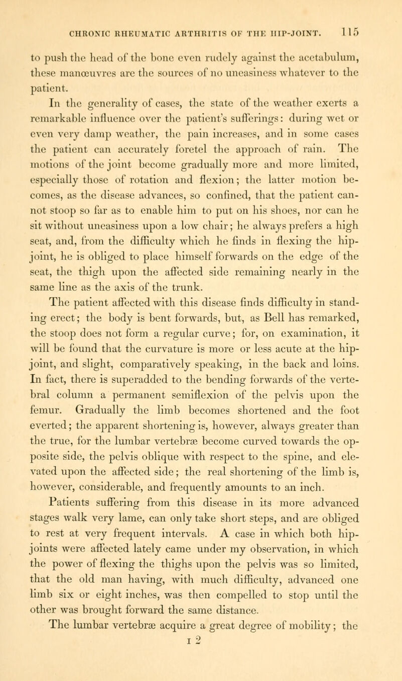 to push the head of the bone even rudely against the acetabulum, these manoeuvres are the sources of no uneasiness whatever to the patient. In the generality of cases, the state of the weather exerts a remarkable influence over the patient's sufferings: during wet or even very damp weather, the pain increases, and in some cases the patient can accurately foretel the approach of rain. The motions of the joint become gradually more and more limited, especially those of rotation and flexion; the latter motion be- comes, as the disease advances, so confined, that the patient can- not stoop so far as to enable him to put on his shoes, nor can he sit without uneasiness upon a low chair; he always prefers a high seat, and, from the difficulty which he finds in flexing the hip- joint, he is obliged to place himself forwards on the edge of the seat, the thigh upon the affected side remaining nearly in the same line as the axis of the trunk. The patient affected with this disease finds difficulty in stand- ing erect; the body is bent forwards, but, as Bell has remarked, the stoop does not form a regular curve; for, on examination, it will be found that the curvature is more or less acute at the hip- joint, and slight, comparatively speaking, in the back and loins. In fact, there is superadded to the bending forwards of the verte- bral column a permanent semiflexion of the pelvis upon the femur. Gradually the limb becomes shortened and the foot everted; the apparent shortening is, however, always greater than the true, for the lumbar vertebras become curved towards the op- posite side, the pelvis oblique with respect to the spine, and ele- vated upon the affected side; the real shortening of the limb is, however, considerable, and frequently amounts to an inch. Patients suffering from this disease in its more advanced stages walk very lame, can only take short steps, and are obliged to rest at very frequent intervals. A case in which both hip- joints were affected lately came under my observation, in which the power of flexing the thighs upon the pelvis was so limited, that the old man having, with much difficulty, advanced one limb six or eight inches, was then compelled to stop until the other was brought forward the same distance. The lumbar vertebras acquire a great degree of mobility; the i 2