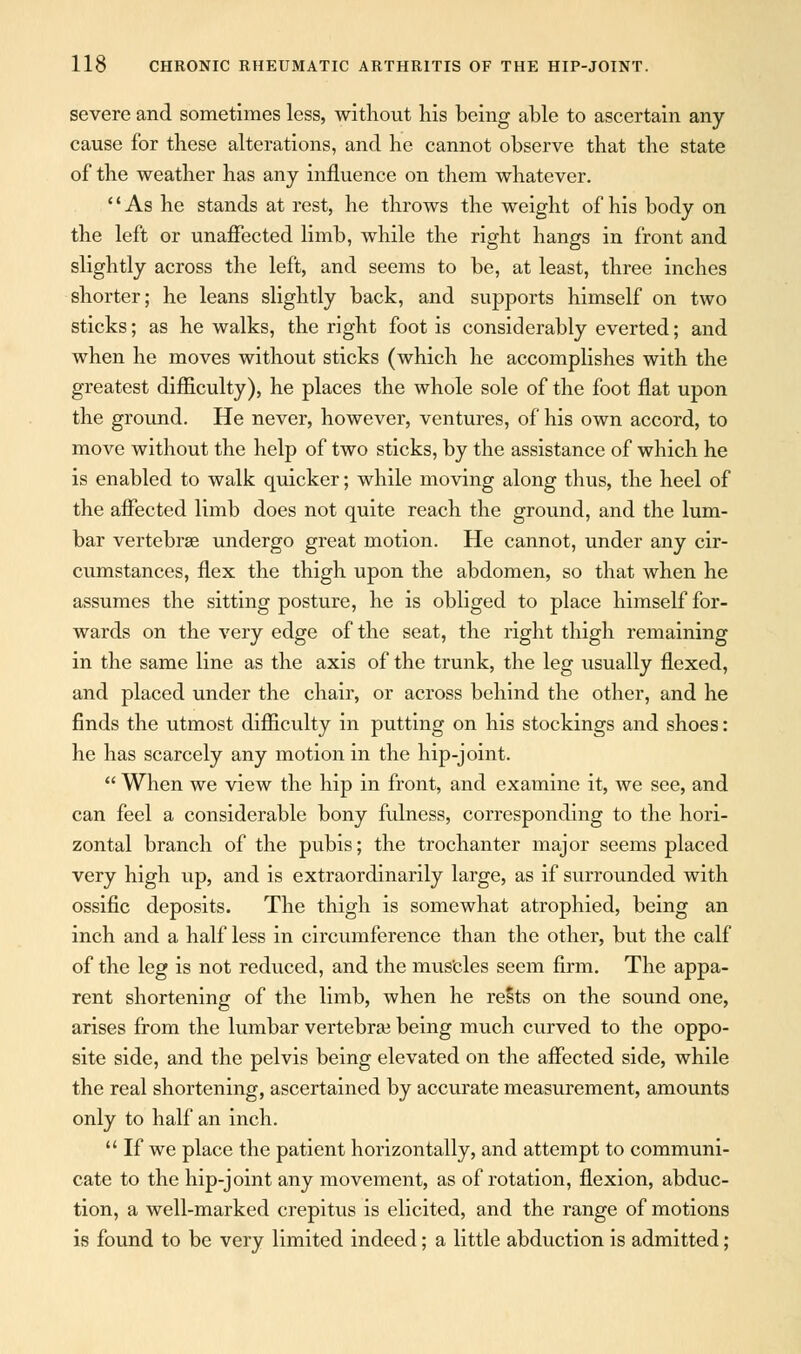 severe and sometimes less, without his being able to ascertain any cause for these alterations, and he cannot observe that the state of the weather has any influence on them whatever. As he stands at rest, he throws the weight of his body on the left or unaffected limb, while the right hangs in front and slightly across the left, and seems to be, at least, three inches shorter; he leans slightly back, and supports himself on two sticks; as he walks, the right foot is considerably everted; and when he moves without sticks (which he accomplishes with the greatest difficulty), he places the whole sole of the foot flat upon the ground. He never, however, ventures, of his own accord, to move without the help of two sticks, by the assistance of which he is enabled to walk quicker; while moving along thus, the heel of the affected limb does not quite reach the ground, and the lum- bar vertebrae undergo great motion. He cannot, under any cir- cumstances, flex the thigh upon the abdomen, so that when he assumes the sitting posture, he is obliged to place himself for- wards on the very edge of the seat, the right thigh remaining in the same line as the axis of the trunk, the leg usually flexed, and placed under the chair, or across behind the other, and he finds the utmost difficulty in putting on his stockings and shoes: he has scarcely any motion in the hip-joint.  When we view the hip in front, and examine it, we see, and can feel a considerable bony fulness, corresponding to the hori- zontal branch of the pubis; the trochanter major seems placed very high up, and is extraordinarily large, as if surrounded with ossific deposits. The thigh is somewhat atrophied, being an inch and a half less in circumference than the other, but the calf of the leg is not reduced, and the mus'cles seem firm. The appa- rent shortening of the limb, when he rests on the sound one, arises from the lumbar vertebrae being much curved to the oppo- site side, and the pelvis being elevated on the affected side, while the real shortening, ascertained by accurate measurement, amounts only to half an inch.  If we place the patient horizontally, and attempt to communi- cate to the hip-joint any movement, as of rotation, flexion, abduc- tion, a well-marked crepitus is elicited, and the range of motions is found to be very limited indeed; a little abduction is admitted;