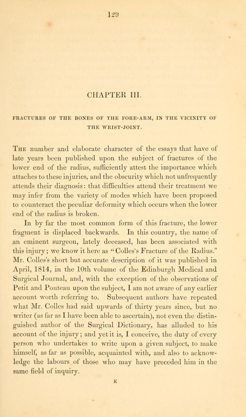 CHAPTER III. FRACTURES OF THE BONES OF THE FORE-ARM, IN THE VICINITY OF THE WRIST-JOINT. The number and elaborate character of the essays that have of late years been published upon the subject of fractures of the lower end of the radius, sufficiently attest the importance which attaches to these injuries, and the obscurity which not unfrequently attends their diagnosis: that difficulties attend their treatment we may infer from the variety of modes which have been proposed to counteract the peculiar deformity which occurs when the lower end of the radius is broken. In by far the most common form of this fracture, the lower fragment is displaced backwards. In this country, the name of an eminent surgeon, lately deceased, has been associated with this injury; we know it here as  Colles's Fracture of the Radius. Mr. Colles's short but accurate description of it was published in April, 1814, in the 10th volume of the Edinburgh Medical and Surgical Journal, and, with the exception of the observations of Petit and Pouteau upon the subject, I am not aware of any earlier account worth referring to. Subsequent authors have repeated what Mr. Colles had said upwards of thirty years since, but no writer (as far as I have been able to ascertain), not even the distin- guished author of the Surgical Dictionary, has alluded to his account of the injury; and yet it is, I conceive, the duty of every person who undertakes to write upon a given subject, to make himself, as far as possible, acquainted with, and also to acknow- ledge the labours of those who may have preceded him in the same field of inquiry. K