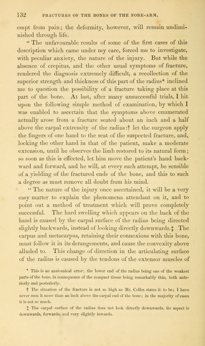 empt from pain; the deformity, however, will remain undimi- nished through life.  The unfavourable results of some of the first cases of this description which came under my care, forced me to investigate, with peculiar anxiety, the nature of the injury. But while the absence of crepitus, and the other usual symptoms of fracture, rendered the diagnosis extremely difficult, a recollection of the superior strength and thickness of this part of the radius* inclined me to question the possibility of a fracture taking place at this part of the bone. At last, after many unsuccessful trials, I hit upon the following simple method of examination, by which I was enabled to ascertain that the symptoms above enumerated actually arose from a fracture seated about an inch and a half above the carpal extremity of the radius :f let the surgeon apply the fingers of one hand to the seat of the suspected fracture, and, locking the other hand in that of the patient, make a moderate extension, until he observes the limb restored to its natural form; so soon as this is effected, let him move the patient's hand back- ward and forward, and he will, at every such attempt, be sensible of a yielding of the fractured ends of the bone, and this to such a degree as must remove all doubt from his mind.  The nature of the injury once ascertained, it will be a very easy matter to explain the phenomena attendant on it, and to point out a method of treatment which will prove completely successful. The hard swelling which appears on the back of the hand is caused by the carpal surface of the radius being directed slightly backwards, instead of looking directly downwards. J The carpus and metacarpus, retaining their connexions with this bone, must follow it in its derangements, and cause the convexity above alluded to. This change of direction in the articulating surface of the radius is caused by the tendons of the extensor muscles of * This is an anatomical error; the lower end of the radius being one of the weakest parts of the bone, in consequence of the compact tissue being remarkably thin, both ante- riorly and posteriorly. f The situation of the fracture is not so high as Mr. Colles states it to be; I have never seen it more than an inch above the carpal end of the bone; in the majority of cases it is not so much. J The carpal surface of the radius does not look directly downwards, its aspect is downwards, forwards, and very slightly inwards.