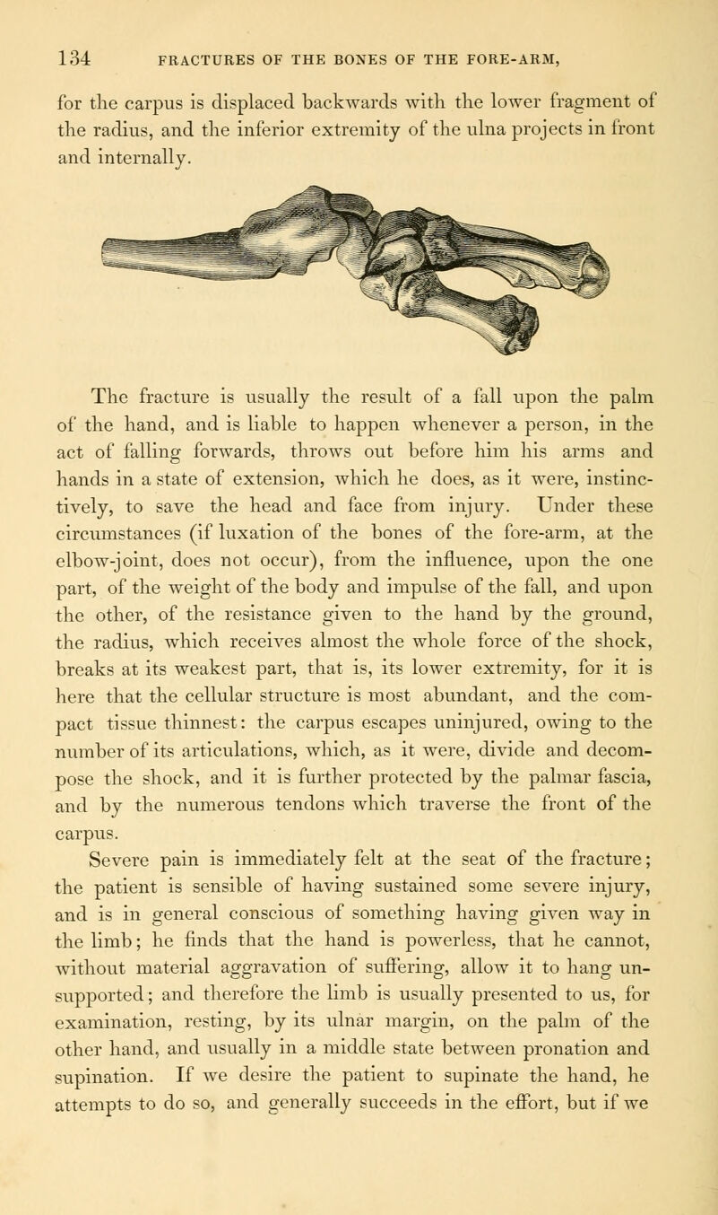 for the carpus is displaced backwards with the lower fragment of the radius, and the inferior extremity of the ulna projects in front and internally. The fracture is usually the result of a fall upon the palm of the hand, and is liable to happen whenever a person, in the act of falling forwards, throws out before him his arms and hands in a state of extension, which he does, as it were, instinc- tively, to save the head and face from injury. Under these circumstances (if luxation of the bones of the fore-arm, at the elbow-joint, does not occur), from the influence, upon the one part, of the weight of the body and impulse of the fall, and upon the other, of the resistance given to the hand by the ground, the radius, which receives almost the whole force of the shock, breaks at its weakest part, that is, its lower extremity, for it is here that the cellular structure is most abundant, and the com- pact tissue thinnest: the carpus escapes uninjured, owing to the number of its articulations, which, as it were, divide and decom- pose the shock, and it is further protected by the palmar fascia, and by the numerous tendons which traverse the front of the carpus. Severe pain is immediately felt at the seat of the fracture; the patient is sensible of having sustained some severe injury, and is in general conscious of something having given way in the limb; he finds that the hand is powerless, that he cannot, without material aggravation of suffering, allow it to hang un- supported ; and therefore the limb is usually presented to us, for examination, resting, by its ulnar margin, on the palm of the other hand, and usually in a middle state between pronation and supination. If we desire the patient to supinate the hand, he attempts to do so, and generally succeeds in the effort, but if we