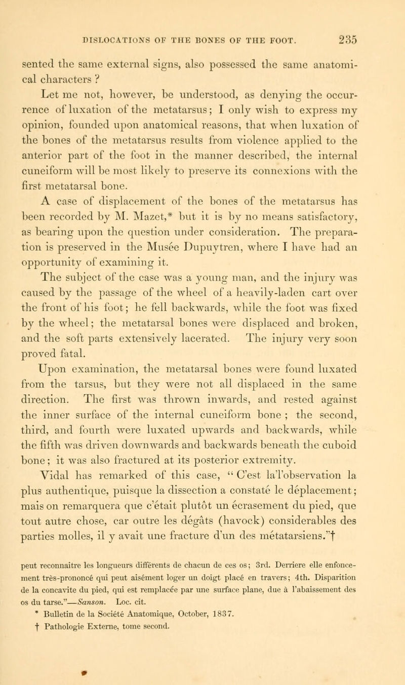 sentcd the same external signs, also possessed the same anatomi- cal characters ? Let me not, however, be understood, as denying the occur- rence of luxation of the metatarsus; I only wish to express my opinion, founded upon anatomical reasons, that when luxation of the bones of the metatarsus results from violence applied to the anterior part of the foot in the manner described, the internal cuneiform will be most likely to preserve its connexions with the first metatarsal bone. A case of displacement of the bones of the metatarsus has been recorded by M. Mazet,* but it is by no means satisfactory, as bearing upon the question under consideration. The prepara- tion is preserved in the Musee Dupuytren, where I have had an opportunity of examining it. The subject of the case was a young man, and the injury was caused by the passage of the wheel of a heavily-laden cart over the front of his foot; he fell backwards, while the foot was fixed by the wheel; the metatarsal bones were displaced and broken, and the soft parts extensively lacerated. The injury very soon proved fatal. Upon examination, the metatarsal bones were found luxated from the tarsus, but they were not all displaced in the same direction. The first was thrown imvards, and rested against the inner surface of the internal cuneiform bone ; the second, third, and fourth were luxated upwards and backwards, while the fifth was driven downwards and backwards beneath the cuboid bone; it was also fractured at its posterior extremity. Vidal has remarked of this case,  Cest laTobservation la plus authentique, puisque la dissection a constate le deplacement; mais on remarquera que e'etait plutot un ecrasement du pied, que tout autre chose, car outre les degats (havock) considerables des parties molles, il y avait une fracture d'un des metatarsiens.t peut reconnaitre les longueurs differents de chacun de ces os; 3rd. Derriere elle enfonce- ment tres-prononce qui peut aisement loger un doigt place en travers; 4th. Disparition de la concavite du pied, qui est remplacee par une surface plane, due a l'abaissement des os du tarse.—Sanson. Loc. cit. * Bulletin de la Societe Anatomique, October, 1837. f Pathologie Externe, tome second.
