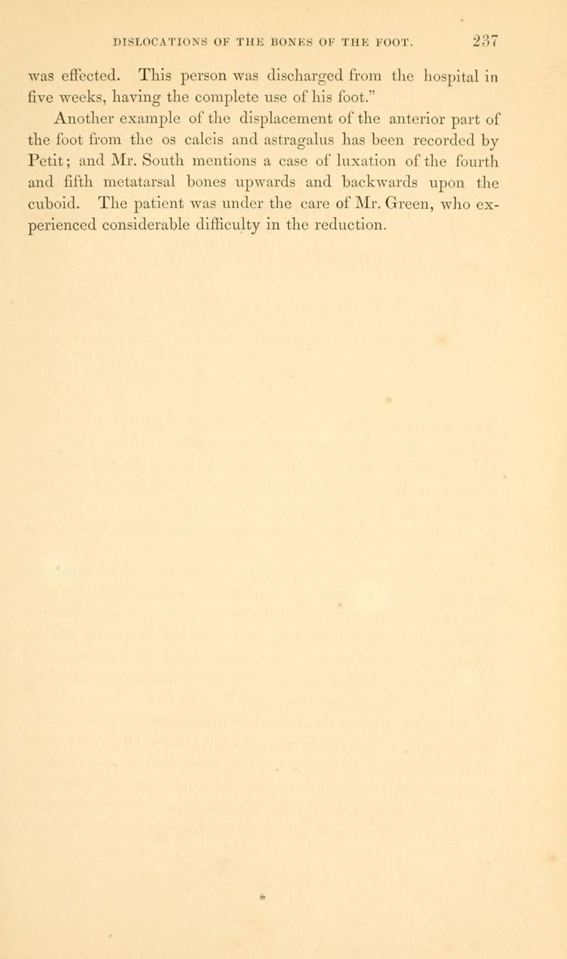 was effected. This person was discharged from the hospital in live weeks, having the complete use of his foot. Another example of the displacement of the anterior part of the foot from the os calcis and astragalus has been recorded by Petit; and Mr. South mentions a case of luxation of the fourth and fifth metatarsal bones upwards and backwards upon the cuboid. The patient was under the care of Mr. Green, who ex- perienced considerable difficulty in the reduction.