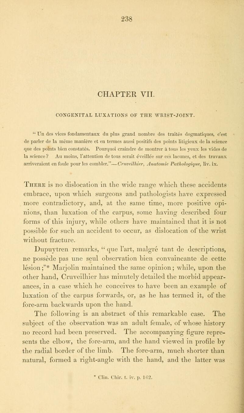 CHAPTER VII. CONGENITAL LUXATIONS OF THE WRIST-JOINT.  Un des vices fondamentaux du plus grand nombre des traites dogmatiques, c'est de parler de la meme maniere et en termes aussi positifs des points litigieux de la science que des points Men constates. Poiirquoi craindre de montrer a tous les yeux les vides de la science ? Au moins, l'attention de tous serait eveillee sur ces lacunes, et des travaux arriveraient enfoule pour les combler.—Cruveilhier, Anatomie Pathologique, liv. ix. There is no dislocation in the wide range which these accidents embrace, upon which surgeons and pathologists have expressed more contradictory, and, at the same time, more positive opi- nions, than luxation of the carpus, some having described four forms of this injury, while others have maintained that it is not possible for such an accident to occur, as dislocation of the wrist without fracture. Dupuytren remarks,  que Tart, malgre tant de descriptions, ne possede pas une seul observation bien convaincante de cette lesion;'* Marjolin maintained the same opinion; while, upon the other hand, Cruveilhier has minutely detailed the morbid appear- ances, in a case which he conceives to have been an example of luxation of the carpus forwards, or, as he has termed it, of the fore-arm backwards upon the hand. The following is an abstract of this remarkable case. The subject of the observation was an adult female, of whose history no record had been preserved. The accompanying figure repre- sents the elbow, the fore-arm, and the hand viewed in profile by the radial border of the limb. The fore-arm, much shorter than natural, formed a right-angle with the hand, and the latter was * Clin. Cbir. t. iv. p. K12.
