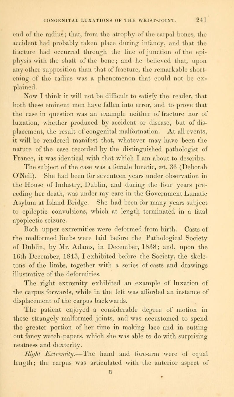 end of the radiua; that, from the atrophy of the carpal bones, the accident had probably taken place during infancy, and that the fracture had occurred through the line of junction of the epi- physis with the shaft of the bone; and he believed that, upon any other supposition than that of fracture, the remarkable short- ening- of the radius was a phenomenon that could not be ex- plained. Now I think it will not be difficult to satisfy the reader, that both these eminent men have fallen into error, and to prove that the case in question was an example neither of fracture nor of luxation, whether produced by accident or disease, but of dis- placement, the result of congenital malformation. At all events, it will be rendered manifest that, whatever may have been the nature of the case recorded by the distinguished pathologist of France, it was identical with that which I am about to describe. The subject of the case was a female lunatic, aet. 36 (Deborah O'Neil). She had been for seventeen years under observation in the House of Industry, Dublin, and during the four years pre- ceding her death, was under my care in the Government Lunatic Asylum at Island Bridge. She had been for many years subject to epileptic convulsions, which at length terminated in a fatal apoplectic seizure. Both upper extremities were deformed from birth. Casts of the malformed limbs were laid before the Pathological Society of Dublin, by Mr. Adams, in December, 1838; and, upon the 16th December, 1843, I exhibited before the Society, the skele- tons of the limbs, together with a series of casts and drawings illustrative of the deformities. The right extremity exhibited an example of luxation of the carpus forwards, while in the left was afforded an instance of displacement of the carpus backwards. The patient enjoyed a considerable degree of motion in these strangely malformed joints, and was accustomed to spend the greater portion of her time in making lace and in cutting out fancy watch-papers, which she was able to do with surprising neatness and dexterity. Right Extremity.—The hand and fore-arm were of equal length; the carpus was articulated with the anterior aspect of