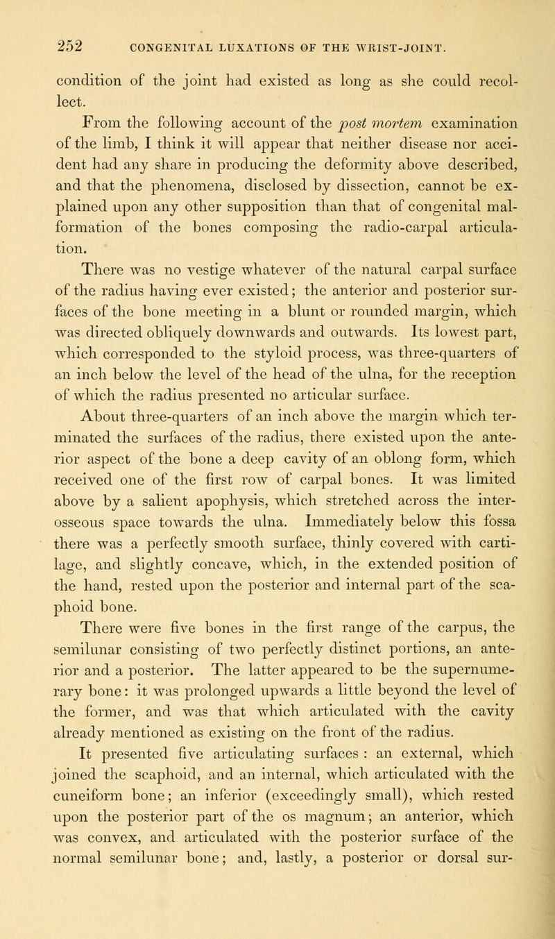 condition of the joint had existed as long as she could recol- lect. From the following account of the post mortem examination of the limb, I think it will appear that neither disease nor acci- dent had any share in producing the deformity above described, and that the phenomena, disclosed by dissection, cannot be ex- plained upon any other supposition than that of congenital mal- formation of the bones composing the radio-carpal articula- tion. There was no vestige whatever of the natural carpal surface of the radius having ever existed; the anterior and posterior sur- faces of the bone meeting in a blunt or rounded margin, which was directed obliquely downwards and outwards. Its lowest part, which corresponded to the styloid process, was three-quarters of an inch below the level of the head of the ulna, for the reception of which the radius presented no articular surface. About three-quarters of an inch above the margin which ter- minated the surfaces of the radius, there existed upon the ante- rior aspect of the bone a deep cavity of an oblong form, which received one of the first row of carpal bones. It was limited above by a salient apophysis, which stretched across the inter- osseous space towards the ulna. Immediately below this fossa there was a perfectly smooth surface, thinly covered with carti- lage, and slightly concave, which, in the extended position of the hand, rested upon the posterior and internal part of the sca- phoid bone. There were five bones in the first range of the carpus, the semilunar consisting of two perfectly distinct portions, an ante- rior and a posterior. The latter appeared to be the supernume- rary bone: it was prolonged upwards a little beyond the level of the former, and was that which articulated with the cavity already mentioned as existing on the front of the radius. It presented five articulating surfaces : an external, which joined the scaphoid, and an internal, which articulated with the cuneiform bone; an inferior (exceedingly small), which rested upon the posterior part of the os magnum; an anterior, which was convex, and articulated with the posterior surface of the normal semilunar bone; and, lastly, a posterior or dorsal sur-