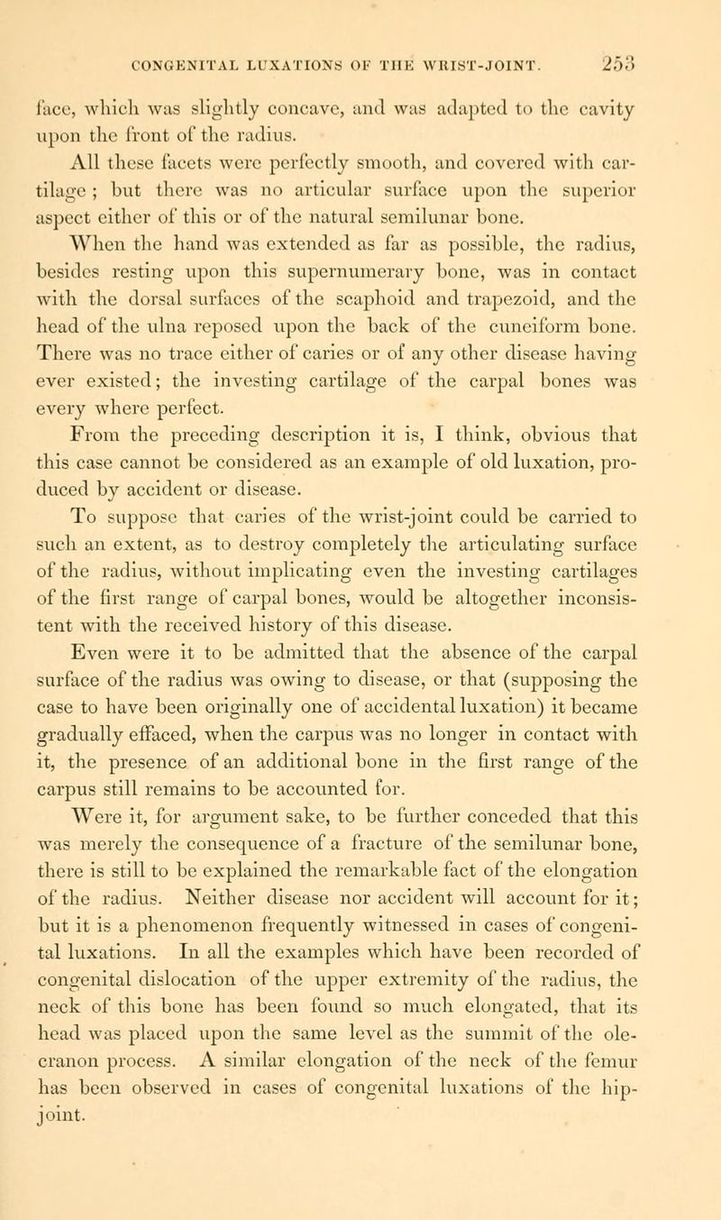 face, which was slightly concave, and was adapted to the cavity upon the front of the radius. All these facets were perfectly smooth, and covered with car- tilage ; but there was no articular surface upon the superior aspect cither of this or of the natural semilunar bone. When the hand was extended as far as possible, the radius, besides resting upon this supernumerary bone, was in contact with the dorsal surfaces of the scaphoid and trapezoid, and the head of the ulna reposed upon the back of the cuneiform bone. There was no trace either of caries or of any other disease having ever existed; the investing cartilage of the carpal bones was every where perfect. From the preceding description it is, I think, obvious that this case cannot be considered as an example of old luxation, pro- duced by accident or disease. To suppose that caries of the wrist-joint could be carried to such an extent, as to destroy completely the articulating surface of the radius, without implicating even the investing cartilages of the first range of carpal bones, would be altogether inconsis- tent with the received history of this disease. Even were it to be admitted that the absence of the carpal surface of the radius was owing to disease, or that (supposing the case to have been originally one of accidental luxation) it became gradually effaced, when the carpus was no longer in contact with it, the presence of an additional bone in the first range of the carpus still remains to be accounted for. Were it, for argument sake, to be further conceded that this was merely the consequence of a fracture of the semilunar bone, there is still to be explained the remarkable fact of the elongation of the radius. Neither disease nor accident will account for it; but it is a phenomenon frequently witnessed in cases of congeni- tal luxations. In all the examples which have been recorded of congenital dislocation of the upper extremity of the radius, the neck of this bone has been found so much elongated, that its head was placed upon the same level as the summit of the ole- cranon process. A similar elongation of the neck of the femur has been observed in cases of congenital luxations of the hip- joint.