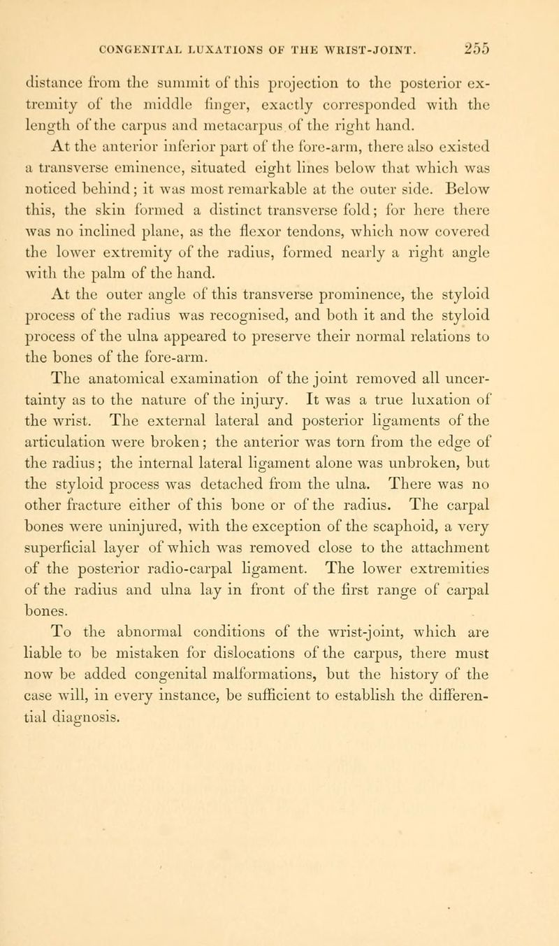 distance from the summit of this projection to the posterior ex- tremity of the middle linger, exactly corresponded with the length of the carpus and metacarpus of the right hand. At the anterior inferior part of the fore-arm, there also existed a transverse eminence, situated eight lines below that which was noticed behind; it was most remarkable at the outer side. Below this, the skin formed a distinct transverse fold; for here there was no inclined plane, as the flexor tendons, which now covered the lower extremity of the radius, formed nearly a right angle with the palm of the hand. At the outer angle of this transverse prominence, the styloid process of the radius was recognised, and both it and the styloid process of the ulna appeared to preserve their normal relations to the bones of the fore-arm. The anatomical examination of the joint removed all uncer- tainty as to the nature of the injury. It was a true luxation of the wrist. The external lateral and posterior ligaments of the articulation were broken; the anterior was torn from the edge of the radius; the internal lateral ligament alone was unbroken, but the styloid process was detached from the ulna. There was no other fracture either of this bone or of the radius. The carpal bones were uninjured, with the exception of the scaphoid, a very superficial layer of which was removed close to the attachment of the posterior radio-carpal ligament. The lower extremities of the radius and ulna lay in front of the first range of carpal bones. To the abnormal conditions of the wrist-joint, which are liable to be mistaken for dislocations of the carpus, there must now be added congenital malformations, but the history of the case will, in every instance, be sufficient to establish the differen- tial diagnosis.