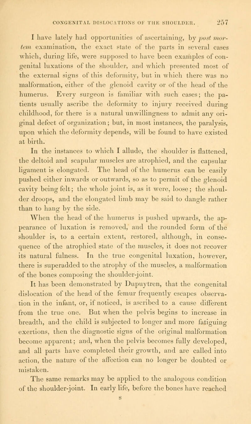 I have lately had opportunities of ascertaining, by post mor- tem examination, the exacl state of the parts in several cases which, during life, were supposed to have been examples of con- genital luxations of the shoulder, and which presented most of the external signs of this deformity, but in which there was no malformation, either of the glenoid cavity or of the head of the humerus. Every surgeon is familiar with such cases; the pa- tients usually ascribe the deformity to injury received during childhood, for there is a natural unwillingness to admit any ori- ginal defect of organization; but, in most instances, the paralysis, upon which the deformity depends, will be found to have existed at birth. In the instances to which I allude, the shoulder is flattened, the deltoid and scapular muscles are atrophied, and the capsular ligament is elongated. The head of the humerus can be easily pushed either inwards or outwards, so as to permit of the glenoid cavity being felt; the whole joint is, as it were, loose ; the shoul- der droops, and the elongated limb may be said to dangle rather than to hang by the side. When the head of the humerus is pushed upwards, the ap- pearance of luxation is removed,' and the rounded form of the shoulder is, to a certain extent, restored, although, in conse- quence of the atrophied state of the muscles, it does not recover its natural fulness. In the true congenital luxation, however, there is superadded to the atrophy of the muscles, a malformation of the bones composing the shoulder-joint. It has been demonstrated by Dupuytren, that the congenital dislocation of the head of the femur frequently escapes observa- tion in the infant, or, if noticed, is ascribed to a cause different from the true one. But when the pelvis begins to increase in breadth, and the child is subjected to longer and more fatiguing exertions, then the diagnostic signs of the original malformation become apparent; and, when the pelvis becomes fully developed, and all parts have completed their growth, and are called into action, the nature of the affection can no longer be doubted or mistaken. The same remarks may be applied to the analogous condition of the shoulder-joint. In early life, before the bones have reached s
