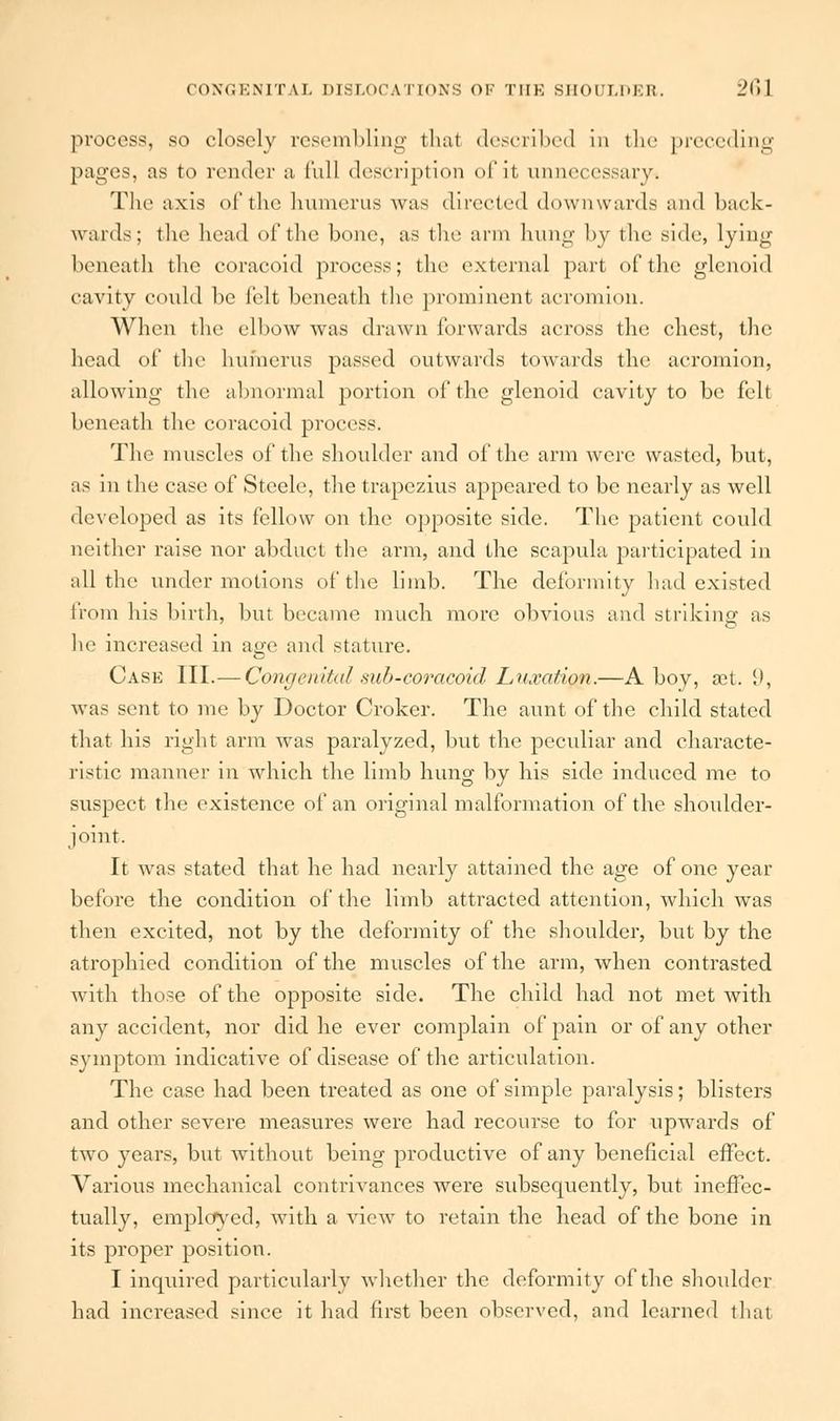 process, so closely resembling thai described in the preceding pages, as to render a Cull description of it unnecessary. The axis of the humerus was directed downwards and back- wards; the head of the bone, as the arm hung by the side, lying beneath the coracoid process; the external part of the glenoid cavity could be felt beneath the prominent acromion. When the elbow was drawn forwards across the chest, the head of the humerus passed outwards towards the acromion, allowing the abnormal portion of the glenoid cavity to be felt beneath the coracoid process. The muscles of the shoulder and of the arm were wasted, but, as in the case of Steele, the trapezius appeared to be nearly as well developed as its fellow on the opposite side. The patient could neither raise nor abduct the arm, and the scapula participated in all the under motions of the limb. The deformity had existed from his birth, but became much more obvious and striking as he increased in age and stature. Case III.— Congenital sub-coracoid Luxation.—A boy, aet. {), was sent to me by Doctor Croker. The aunt of the child stated that his right arm was paralyzed, but the peculiar and characte- ristic manner in which the limb hung by his side induced me to suspect the existence of an original malformation of the shoulder- joint. It was stated that he had nearly attained the age of one year before the condition of the limb attracted attention, which was then excited, not by the deformity of the shoulder, but by the atrophied condition of the muscles of the arm, when contrasted with those of the opposite side. The child had not met with any accident, nor did he ever complain of pain or of any other symptom indicative of disease of the articulation. The case had been treated as one of simple paralysis; blisters and other severe measures were had recourse to for upwards of two years, but without being productive of any beneficial effect. Various mechanical contrivances were subsequently, but ineffec- tually, employed, with a view to retain the head of the bone in its proper position. I inquired particularly whether the deformity of the shoulder had increased since it had first been observed, and learned that