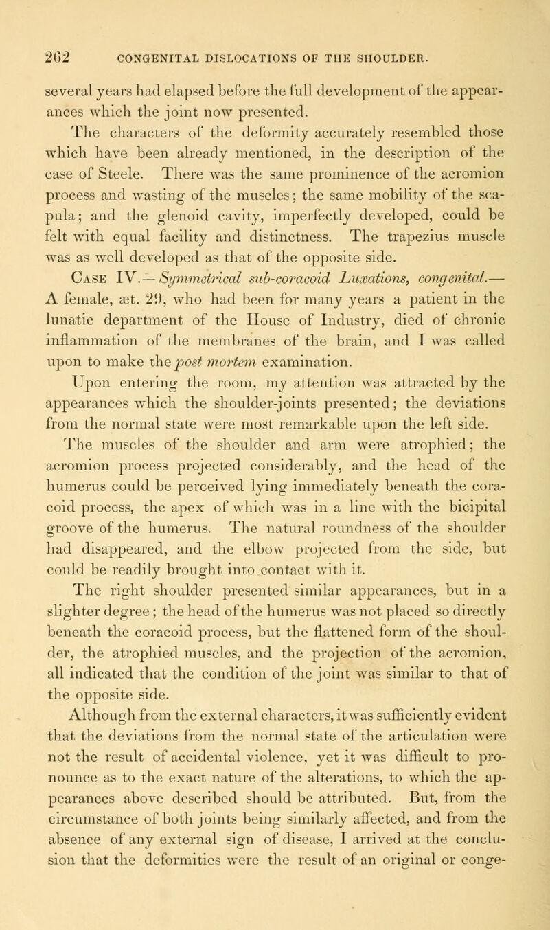 several years had elapsed before the full development of the appear- ances which the joint now presented. The characters of the deformity accurately resembled those which have been already mentioned, in the description of the case of Steele. There was the same prominence of the acromion process and wasting of the muscles; the same mobility of the sca- pula; and the glenoid cavity, imperfectly developed, could be felt with equal facility and distinctness. The trapezius muscle was as well developed as that of the opposite side. Case IV.—Symmetrical sub-coracoid Luxations, congenital.— A female, set. 29, who had been for many years a patient in the lunatic department of the House of Industry, died of chronic inflammation of the membranes of the brain, and I was called upon to make the jwst mortem examination. Upon entering the room, my attention was attracted by the appearances which the shoulder-joints presented; the deviations from the normal state were most remarkable upon the left side. The muscles of the shoulder and arm were atrophied; the acromion process projected considerably, and the head of the humerus could be perceived lying immediately beneath the cora- coid process, the apex of which was in a line with the bicipital groove of the humerus. The natural roundness of the shoulder had disappeared, and the elbow projected from the side, but could be readily brought into contact with it. The right shoulder presented similar appearances, but in a slighter degree ; the head of the humerus was not placed so directly beneath the coracoid process, but the flattened form of the shoul- der, the atrophied muscles, and the projection of the acromion, all indicated that the condition of the joint was similar to that of the opposite side. Although from the external characters, it was sufficiently evident that the deviations from the normal state of the articulation were not the result of accidental violence, yet it was difficult to pro- nounce as to the exact nature of the alterations, to which the ap- pearances above described should be attributed. But, from the circumstance of both joints being similarly affected, and from the absence of any external sign of disease, I arrived at the conclu- sion that the deformities were the result of an original or conge-