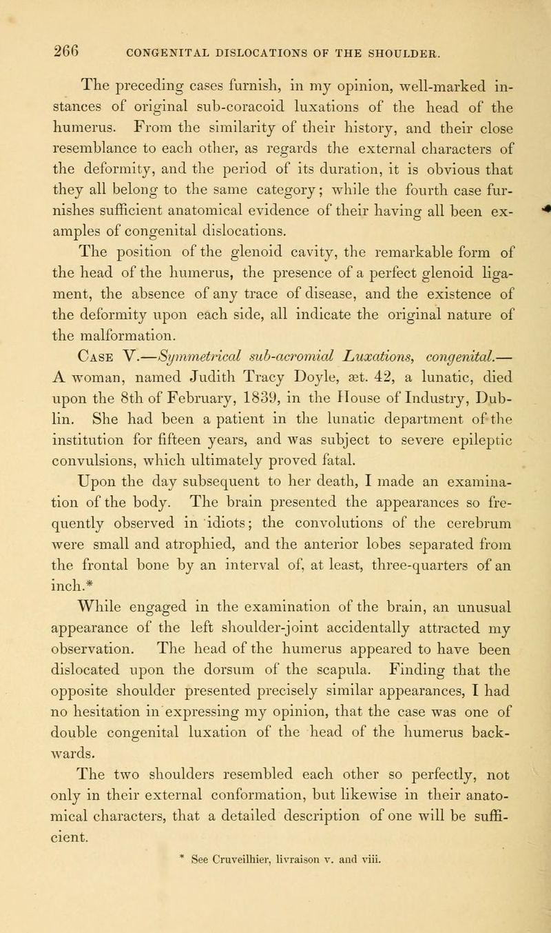 The preceding cases furnish, in my opinion, well-marked in- stances of original sub-coracoid luxations of the head of the humerus. From the similarity of their history, and their close resemblance to each other, as regards the external characters of the deformity, and the period of its duration, it is obvious that they all belong to the same category; while the fourth case fur- nishes sufficient anatomical evidence of their having all been ex- amples of congenital dislocations. The position of the glenoid cavity, the remarkable form of the head of the humerus, the presence of a perfect glenoid liga- ment, the absence of any trace of disease, and the existence of the deformity upon each side, all indicate the original nature of the malformation. Case V.—Symmetrical sub-acromial Luxations, congenital.— A woman, named Judith Tracy Doyle, aet. 42, a lunatic, died upon the 8th of February, 1839, in the House of Industry, Dub- lin. She had been a patient in the lunatic department of the institution for fifteen years, and was subject to severe epileptic convulsions, which ultimately proved fatal. Upon the day subsequent to her death, I made an examina- tion of the body. The brain presented the appearances so fre- quently observed in idiots; the convolutions of the cerebrum were small and atrophied, and the anterior lobes separated from the frontal bone by an interval of, at least, three-quarters of an inch.* While engaged in the examination of the brain, an unusual appearance of the left shoulder-joint accidentally attracted my observation. The head of the humerus appeared to have been dislocated upon the dorsum of the scapula. Finding that the opposite shoulder presented precisely similar appearances, I had no hesitation in expressing my opinion, that the case was one of double congenital luxation of the head of the humerus back- wards. The two shoulders resembled each other so perfectly, not only in their external conformation, but likewise in their anato- mical characters, that a detailed description of one will be suffi- cient. * See Cruveilhier, livraison v. and viii.