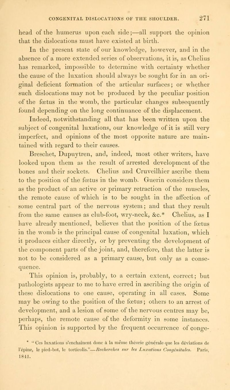 head of the humerus upon each side;—all support the opinion that the dislocations must have existed at birth. In the present state of our knowledge, however, and in the absence of a more extended scries of observations, it is, as Chelius has remarked, impossible to determine with certainty whether the cause of the luxation should always be sought for in an ori- ginal deficient formation of the articular surfaces; or whether such dislocations may not be produced by the peculiar position of the fcetus in the womb, the particular changes subsequently found depending on the long continuance of the displacement. Indeed, notwithstanding all that has been written upon the subject of congenital luxations, our knowledge of it is still very imperfect, and opinions of the most opposite nature are main- tained with regard to their causes. Brescliet, Dupuytren, and, indeed, most other writers, have looked upon them as the result of arrested development of the bones and their sockets. Chelius and Cruveilhier ascribe them to the position of the foetus in the womb. Guerin considers them as the product of an active or primary retraction of the muscles, the remote cause of which is to be sought in the affection of some central part of the nervous system; and that they result from the same causes as club-foot, wry-neck, &c.* Chelius, as I have already mentioned, believes that the position of the fcetus in the womb is the principal cause of congenital luxation, which it produces either directly, or by preventing the development of the component parts of the joint, and, therefore, that the latter is not to be considered as a primary cause, but only as a conse- quence. This opinion is, probably, to a certain extent, correct; but pathologists appear to me to have erred in ascribing the origin of these dislocations to one cause, operating in all cases. Some may be owing to the position of the fcetus; others to an arrest of development, and a lesion of some of the nervous centres may be, perhaps, the remote cause of the deformity in some instances. This opinion is supported by the frequent occurrence of conge- * •' Ces luxations s'enchainent done a la meme theorie generate que les deviations de l*epiiie, le pied-bot, le torticolis.—Recherches sur les Luxations Congenitales. Paris, 1811.