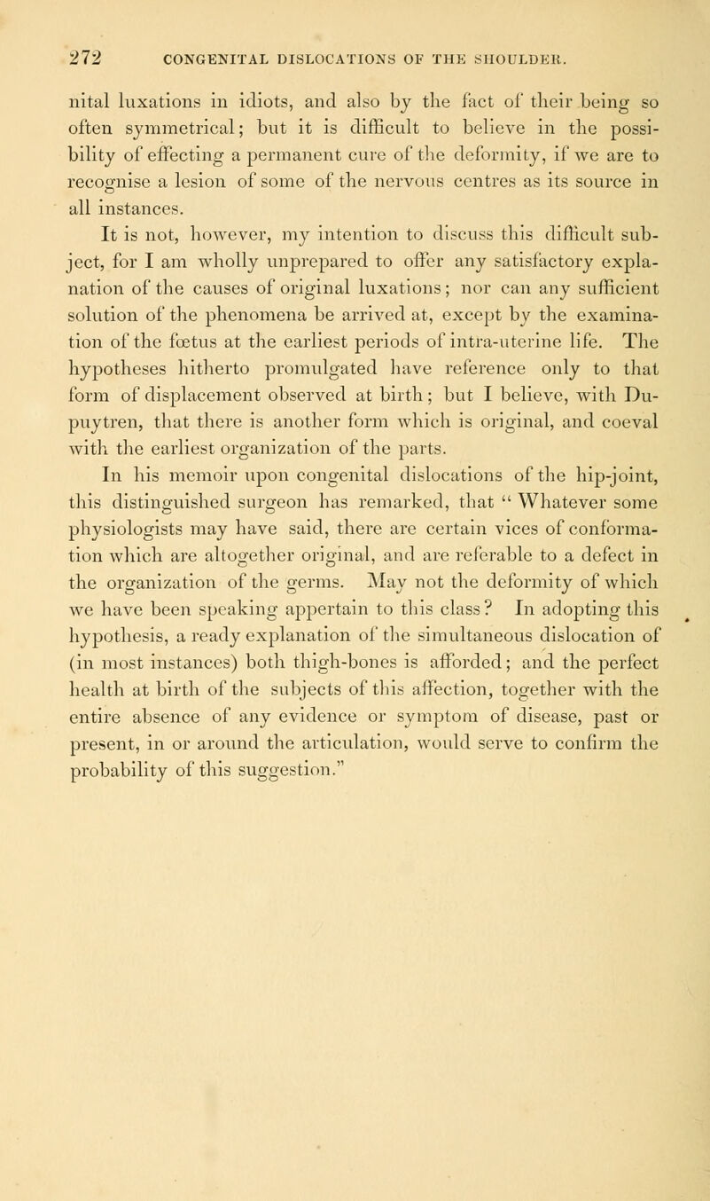 nital luxations in idiots, and also by the fact of their being so often symmetrical; but it is difficult to believe in the possi- bility of effecting a permanent cure of the deformity, if we are to recognise a lesion of some of the nervous centres as its source in all instances. It is not, however, my intention to discuss this difficult sub- ject, for I am wholly unprepared to offer any satisfactory expla- nation of the causes of original luxations; nor can any sufficient solution of the phenomena be arrived at, except by the examina- tion of the foetus at the earliest periods of intra-uterine life. The hypotheses hitherto promulgated have reference only to that form of displacement observed at birth; but I believe, with Du- puytren, that there is another form which is original, and coeval with the earliest organization of the parts. In his memoir upon congenital dislocations of the hip-joint, this distinguished surgeon has remarked, that  Whatever some physiologists may have said, there are certain vices of conforma- tion which are altogether original, and are referable to a defect in the organization of the germs. May not the deformity of which we have been speaking appertain to this class? In adopting this hypothesis, a ready explanation of the simultaneous dislocation of (in most instances) both thigh-bones is afforded; and the perfect health at birth of the subjects of this affection, together with the entire absence of any evidence or symptom of disease, past or present, in or around the articulation, would serve to confirm the probability of this suggestion.