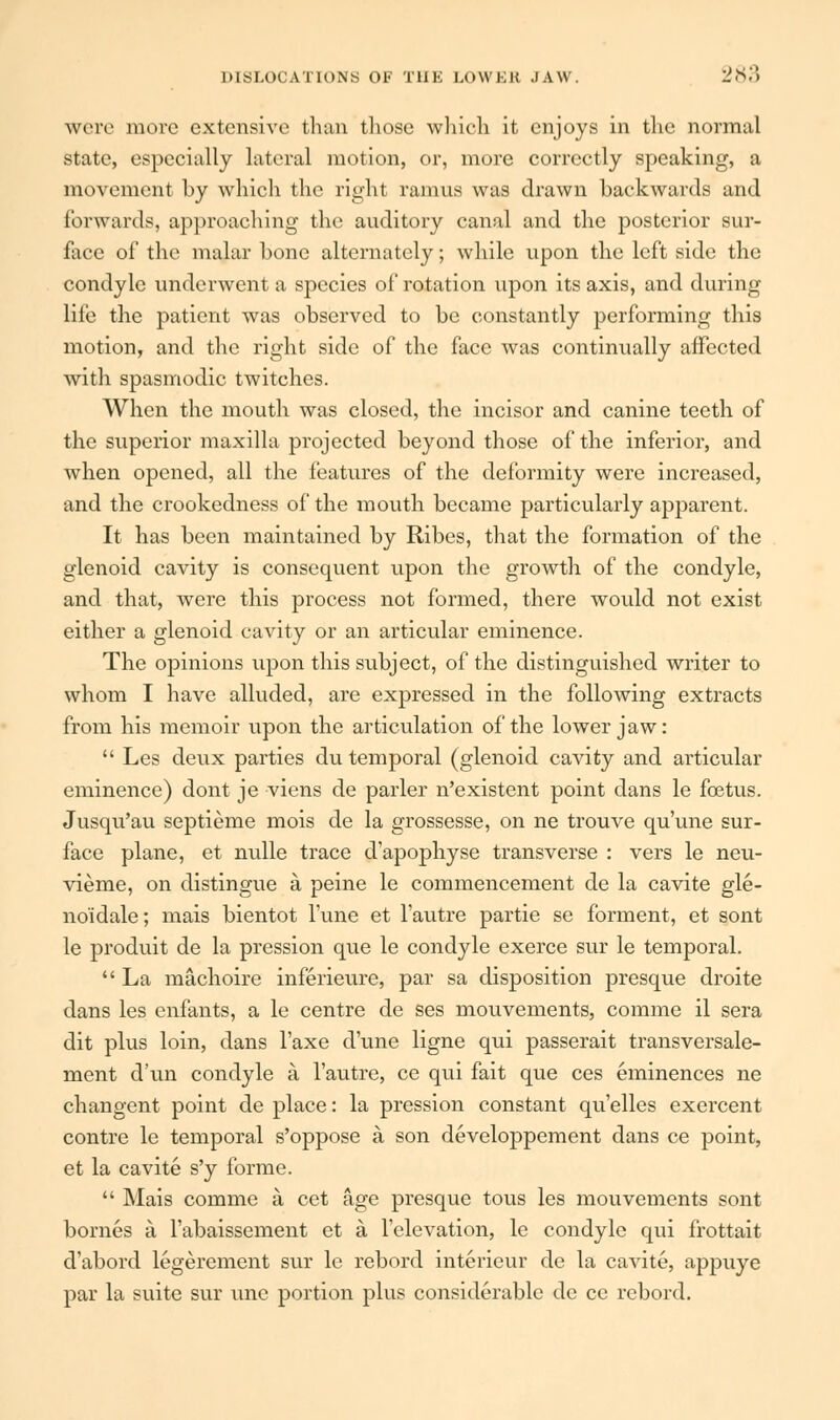 were more extensive than those which it enjoys in the normal state, especially lateral motion, or, more correctly speaking, a movement by which the right ramus was drawn backwards and forwards, approaching the auditory canal and the posterior sur- face of the malar bone alternately; while upon the left side the condyle underwent a species of rotation upon its axis, and during life the patient was observed to be constantly performing this motion, and the right side of the face was continually affected with spasmodic twitches. When the mouth was closed, the incisor and canine teeth of the superior maxilla projected beyond those of the inferior, and when opened, all the features of the deformity were increased, and the crookedness of the mouth became particularly apparent. It has been maintained by Ribes, that the formation of the glenoid cavity is consequent upon the growth of the condyle, and that, were this process not formed, there would not exist either a glenoid cavity or an articular eminence. The opinions upon this subject, of the distinguished writer to whom I have alluded, are expressed in the following extracts from his memoir upon the articulation of the lower jaw: Les deux parties du temporal (glenoid cavity and articular eminence) dont je viens de parler n'existent point dans le foetus. Jusqu'au septieme mois de la grossesse, on ne trouve qu'une sur- face plane, et nulle trace d'apophyse transverse : vers le neu- vieme, on distingue a peine le commencement de la cavite gle- no'idale; mais bientot Tune et l'autre partie se forment, et sont le produit de la pression que le condyle exerce sur le temporal. La machoire inferieure, par sa disposition presque droite dans les enfants, a le centre de ses mouvements, comme il sera dit plus loin, dans l'axe d'une ligne qui passerait transversale- ment d'un condyle a l'autre, ce qui fait que ces eminences ne changent point de place: la pression constant qu'elles exercent contre le temporal s'oppose a son developpement dans ce point, et la cavite s'y forme. Mais comme a cet age presque tous les mouvements sont bornes a l'abaissement et a l'elevation, le condyle qui frottait d'abord legerement sur le rebord interieur de la cavite, appuye par la suite sur une portion plus considerable de ce rebord.