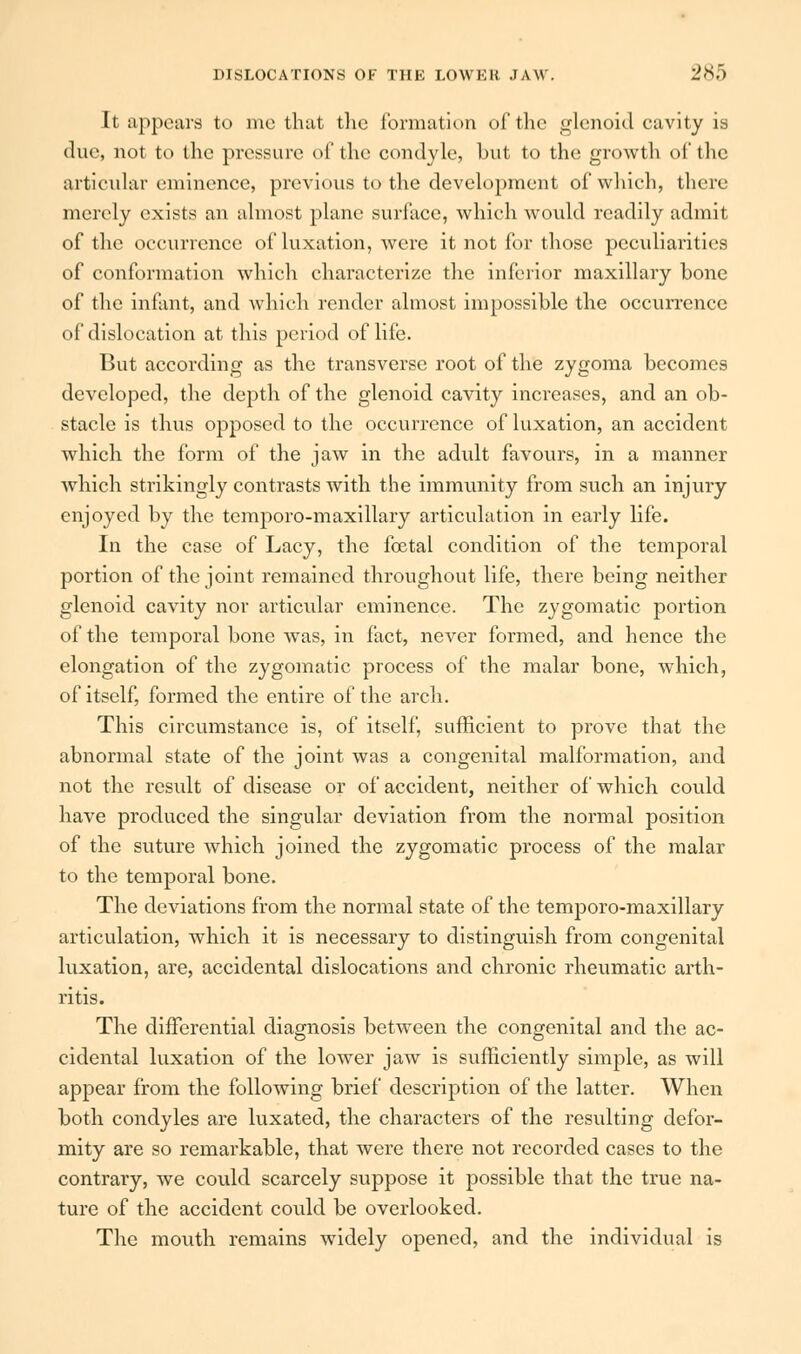 It appears to me that the formation of the glenoid cavity is due, not to the pressure of the condyle, but to the growth of the articular eminence, previous to the development of which, there merely exists an almost plane surface, which would readily admit of the occurrence of luxation, were it not for those peculiarities of conformation which characterize the inferior maxillary bone of the infant, and which render almost impossible the occurrence of dislocation at this period of life. But according as the transverse root of the zygoma becomes developed, the depth of the glenoid cavity increases, and an ob- stacle is thus opposed to the occurrence of luxation, an accident which the form of the jaw in the adult favours, in a manner Avhich strikingly contrasts with the immunity from such an injury enjoyed by the temporo-maxillary articulation in early life. In the case of Lacy, the foetal condition of the temporal portion of the joint remained throughout life, there being neither glenoid cavity nor articular eminence. The zygomatic portion of the temporal bone was, in fact, never formed, and hence the elongation of the zygomatic process of the malar bone, which, of itself, formed the entire of the arch. This circumstance is, of itself, sufficient to prove that the abnormal state of the joint was a congenital malformation, and not the result of disease or of accident, neither of which could have produced the singular deviation from the normal position of the suture which joined the zygomatic process of the malar to the temporal bone. The deviations from the normal state of the temporo-maxillary articulation, which it is necessary to distinguish from congenital luxation, are, accidental dislocations and chronic rheumatic arth- ritis. The differential diagnosis between the congenital and the ac- cidental luxation of the lower jaw is sufficiently simple, as will appear from the following brief description of the latter. When both condyles are luxated, the characters of the resulting defor- mity are so remarkable, that were there not recorded cases to the contrary, we could scarcely suppose it possible that the true na- ture of the accident could be overlooked. The mouth remains widely opened, and the individual is