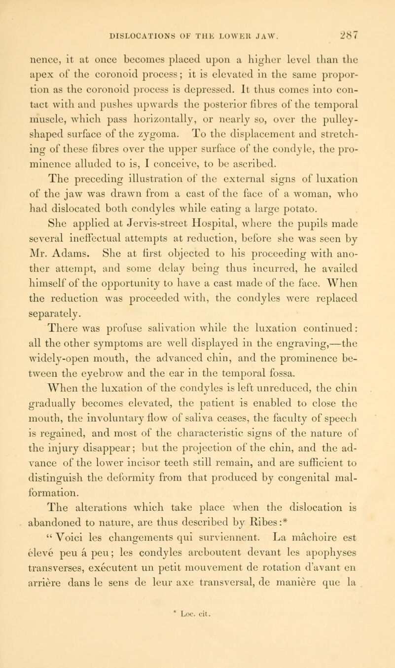 nence, it at once becomes placed upon a higher level than the apex oi' the coronoid process; it is elevated in the same propor- tion as the coronoid process is depressed. Ii thus comes into con- tact with and pushes upwards the posterior fibres of the temporal muscle, which pass horizontally, or nearly so, over the pulley- shaped surface of the zygoma. To the displacement and stretch- ing of these fibres over the upper surface of the condyle, the pro- minence alluded to is, I conceive, to be ascribed. The preceding illustration of the external signs of luxation of the jaw was drawn from a cast of the face of a woman, who had dislocated both condyles while eating a large potato. She applied at Jervis-street Hospital, where the pupils made several ineffectual attempts at reduction, before she was seen by Mr. Adams. She at first objected to his proceeding with ano- ther attempt, and some delay being thus incurred, he availed himself of the opportunity to have a cast made of the face. When the reduction was proceeded with, the condyles were replaced separately. There was profuse salivation while the luxation continued: all the other symptoms are well displayed in the engraving,—the widely-open mouth, the advanced chin, and the prominence be- tween the eyebrow and the ear in the temporal fossa. When the luxation of the condyles is left unreduced, the chin gradually becomes elevated, the patient is enabled to close the mouth, the involuntary flow of saliva ceases, the faculty of speech is regained, and most of the characteristic signs of the nature of the injury disappear; but the projection of the chin, and the ad- vance of the lower incisor teeth still remain, and are sufficient to distinguish the deformity from that produced by congenital mal- formation. The alterations which take place •when the dislocation is abandoned to nature, are thus described by Ribes:*  Voici les changements qui surviennent. La machoire est eleve peuapeu; les condyles arcboutent devant les apophyses transverses, executent un petit mouvement de rotation d'avant en arriere dans le sens de leur axe transversal, de maniere que la * Loc. i-it.