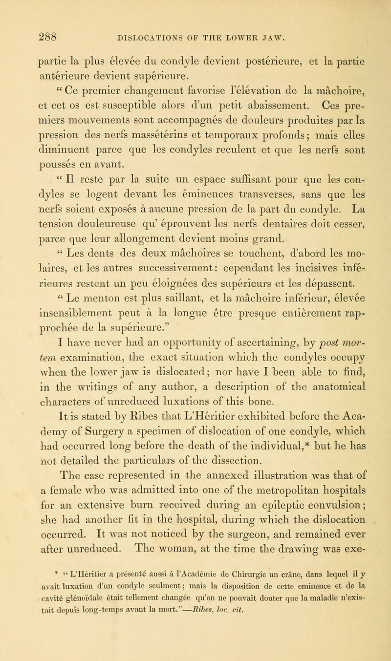 partie la plus elevee du condyle devient posterieure, et la partie anterieure devient superieure.  Ce premier changement favorise l'elevation de la machoire, et cet os est susceptible alors d'un petit abaissement. Ces pre- miers mouvements sont accompagnes de douleurs produites par la pression des nerfs masseterins et temporaux profonds; mais elles diminuent parce que les condyles reculent et que les nerfs sont pousses en avant.  II reste par la suite un espace suffisant pour que les con- dyles se logent devant les eminences transverses, sans que les nerfs soient exposes a aucune pression de la part du condyle. La tension douleureuse qu' eprouvent les nerfs dentaires doit cesser, parce que leur allongement devient moins grand.  Les dents des deux machoires se touclient, d'abord les rao- laires, et les autres successivement: cependant les incisives infe- rieures restent un peu eloigners des superieurs et les depassent.  Le menton est plus saillant, et la machoire inferieur, elevee insensiblement peut a la longue etre presque entierement rap- prochee de la superieure. I have never bad an opportunity of ascertaining, by post mor- tem examination, the exact situation which the condyles occupy when the lower jaw is dislocated; nor have I been able to find, in the writings of any author, a description of the anatomical characters of unreduced luxations of this bone. It is stated by Ribes that L'Heritier exhibited before the Aca- demy of Surgery a specimen of dislocation of one condyle, which had occurred long before the death of the individual,* but he has not detailed the particulars of the dissection. The case represented in the annexed illustration was that of a female who was admitted into one of the metropolitan hospitals for an extensive burn received during an epileptic convulsion; she had another fit in the hospital, during which the dislocation occurred. It was not noticed by the surgeon, and remained ever after unreduced. The woman, at the time the drawing was exe- *  L'Heritier a presente aussi a l'Academie de Chirurgie un crane, dans lequel il y avait luxation d'un condyle seulment; mais la disposition de cette eminence et de la cavite glenoidale etait tellement changee qu'on ne pouvait douter que la maladie n'exis- tait depuis long-temps avant la mort.''—Ribes, loc. cit.