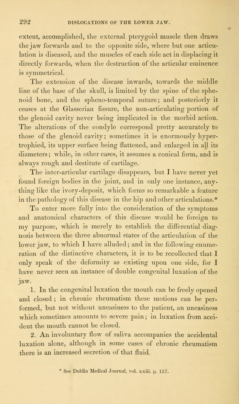 extent, accomplished, the external pterygoid muscle then draws the jaw forwards and to the opposite side, where but one articu- lation is diseased, and the muscles of each side act in displacing it directly forwards, when the destruction of the articular eminence is symmetrical. The extension of the disease inwards, towards the middle line of the base of the skull, is limited by the spine of the sphe- noid bone, and the spheno-temporal suture; and posteriorly it ceases at the Glasserian fissure, the non-articulating portion of the glenoid cavity never being implicated in the morbid action. The alterations of the condyle correspond pretty accurately to those of the glenoid cavity; sometimes it is enormously hyper- trophied, its upper surface being flattened, and enlarged in all its diameters; while, in other cases, it assumes a conical form, and is always rough and destitute of cartilage. The inter-articular cartilage disappears, but I have never yet found foreign bodies in the joint, and in only one instance, any- thing like the ivory-deposit, which forms so remarkable a feature in the pathology of this disease in the hip and other articulations.* To enter more fully into the consideration of the symptoms and anatomical characters of this disease would be foreign to my purpose, which is merely to establish the differential diag- nosis between the three abnormal states of the articulation of the lower jaw, to which I have alluded; and in the following enume- ration of the distinctive characters, it is to be recollected that I only speak of the deformity as existing upon one side, for I have never seen an instance of double congenital luxation of the jaw. 1. In the congenital luxation the mouth can be freely opened and closed ; in chronic rheumatism these motions can be per- formed, but not without uneasiness to the patient, an uneasiness which sometimes amounts to severe pain; in luxation from acci- dent the mouth cannot be closed. 2. An involuntary flow of saliva accompanies the accidental luxation alone, although in some cases of chronic rheumatism there is an increased secretion of that fluid. * See Dublin Medical Journal, vol. xxiii. p. 157.