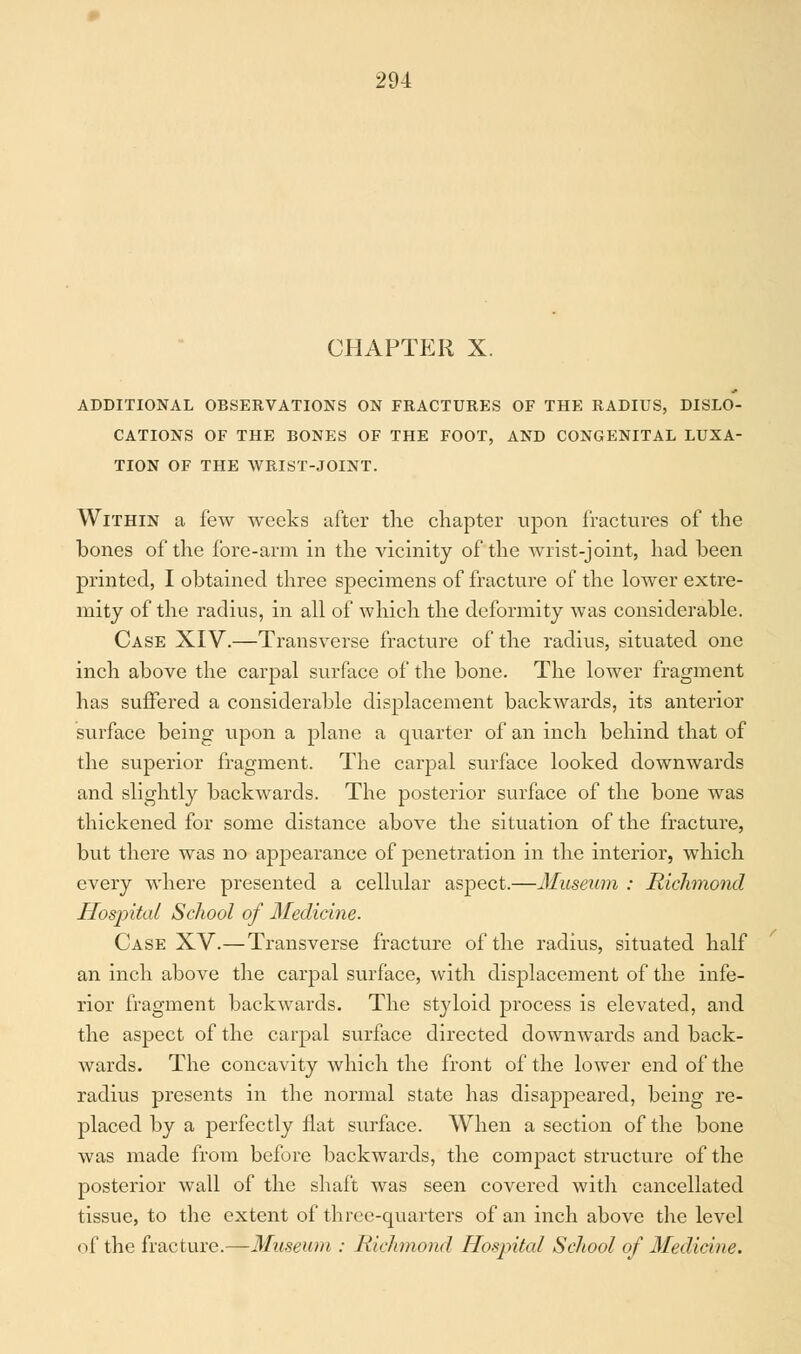CHAPTER X. ADDITIONAL OBSERVATIONS ON FRACTURES OF THE RADIUS, DISLO- CATIONS OF THE BONES OF THE FOOT, AND CONGENITAL LUXA- TION OF THE WRIST-JOINT. Within a few weeks after the chapter upon fractures of the bones of the fore-arm in the vicinity of the wrist-joint, had been printed, I obtained three specimens of fracture of the lower extre- mity of the radius, in all of which the deformity was considerable. Case XIV.—Transverse fracture of the radius, situated one inch above the carpal surface of the bone. The lower fragment has suffered a considerable displacement backwards, its anterior surface being upon a plane a quarter of an inch behind that of the superior fragment. The carpal surface looked downwards and slightly backwards. The posterior surface of the bone was thickened for some distance above the situation of the fracture, but there was no appearance of penetration in the interior, which every where presented a cellular aspect.—Museum : Richmond Hospital School of Medicine. Case XV.—Transverse fracture of the radius, situated half an inch above the carpal surface, with displacement of the infe- rior fragment backwards. The styloid process is elevated, and the aspect of the carpal surface directed downwards and back- wards. The concavity which the front of the lower end of the radius presents in the normal state has disappeared, being re- placed by a perfectly flat surface. When a section of the bone was made from before backwards, the compact structure of the posterior wall of the shaft was seen covered with cancellated tissue, to the extent of three-quarters of an inch above the level of the fracture.—Museum .• Richmond Hospital School of Medicine.
