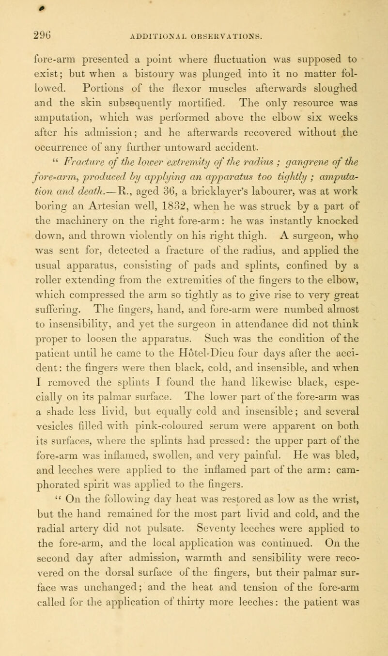 fore-arm presented a point where fluctuation was supposed to exist; but when a bistoury was plunged into it no matter fol- lowed. Portions of the flexor muscles afterwards sloughed and the skin subsequently mortified. The only resource was amputation, which was performed above the elbow six weeks after his admission; and he afterwards recovered without the occurrence of any further untoward accident.  Fracture of the lower extremity of the radius ; gangrene of the fore-arm, produced by applying an apparatus too tightly ; amputa- tion and death.—R., aged 36, a bricklayer's labourer, was at work boring an Artesian well, 1832, when he was struck by a part of the machinery on the right fore-arm: he was instantly knocked down, and thrown violently on his right thigh. A surgeon, who was sent for, detected a fracture of the radius, and applied the usual apparatus, consisting of pads and splints, confined by a roller extending from the extremities of the fingers to the elbow, which compressed the arm so tightly as to give rise to very great suffering. The fingers, hand, and fore-arm were numbed almost to insensibility, and yet the surgeon in attendance did not think proper to loosen the apparatus. Such was the condition of the patient until he came to the Hotel-Dieu four days after the acci- dent: the fingers were then black, cold, and insensible, and when I removed the splints I found the hand likewise black, espe- cially on its palmar surface. The lower part of the fore-arm was a shade less livid, but equally cold and insensible; and several vesicles filled with pink-coloured serum were apparent on both its surfaces, where the splints had pressed: the upper part of the fore-arm was inflamed, swollen, and very painful. He was bled, and leeches were applied to the inflamed part of the arm: cam- phorated spirit was applied to the fingers.  On the following day heat was restored as low as the wrist, but the hand remained for the most part livid and cold, and the radial artery did not pulsate. Seventy leeches were applied to the fore-arm, and the local application was continued. On the second day after admission, warmth and sensibility were reco- vered on the dorsal surface of the fingers, but their palmar sur- face was unchanged; and the heat and tension of the fore-arm called for the application of thirty more leeches: the patient was