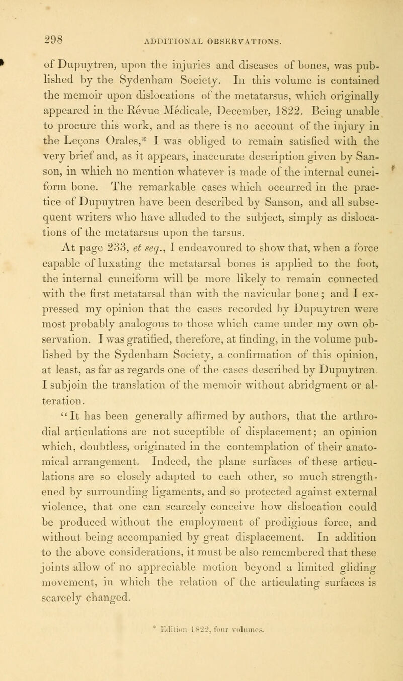 of Dupuytren, upon the injuries and diseases of bones, was pub- lished by the Sydenham Society. In this volume is contained the memoir upon dislocations of the metatarsus, which originally appeared in the Revue Medicale, December, 1822. Being unable to procure this work, and as there is no account of the injury in the Lecons Oralcs,* I was obliged to remain satisfied with the very brief and, as it appears, inaccurate description given by San- son, in which no mention whatever is made of the internal cunei- form bone. The remarkable cases which occurred in the prac- tice of Dupuytren have been described by Sanson, and all subse- quent writers who have alluded to the subject, simply as disloca- tions of the metatarsus upon the tarsus. At page 233, et seq., I endeavoured to show that, when a force capable of luxating the metatarsal bones is applied to the foot, the internal cuneiform will be more likely to remain connected with the first metatarsal than with the navicular bone; and I ex- pressed my opinion that the cases recorded by Dupuytren were most probably analogous to those which came under my own ob- servation. I was gratified, therefore, at finding, in the volume pub- lished by the Sydenham Society, a confirmation of this opinion, at least, as far as regards one of the cases described by Dupuytren I subjoin the translation of the memoir without abridgment or al- teration. It has been generally affirmed by authors, that the arthro- dial articulations are not suceptible of displacement; an opinion which, doubtless, originated in the contemplation of their anato- mical arrangement. Indeed, the plane surfaces of these articu- lations are so closely adapted to each other, so much strength- ened by surrounding ligaments, and so protected against external violence, that one can scarcely conceive how dislocation could be produced without the employment of prodigious force, and without being accompanied by great displacement. In addition to the above considerations, it must be also remembered that these joints allow of no appreciable motion beyond a limited gliding movement, in which the relation of the articulating surfaces is scarcely changed. Edition 1822, four volumes.
