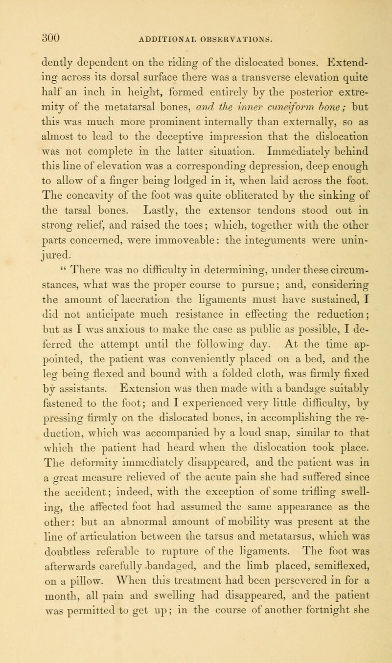 dently dependent on the riding of the dislocated bones. Extend- ing across its dorsal surface there was a transverse elevation quite half an inch in height, formed entirely by the posterior extre- mity of the metatarsal bones, and the inner cuneiform bone; but this was much more prominent internally than externally, so as almost to lead to the deceptive impression that the dislocation was not complete in the latter situation. Immediately behind this line of elevation was a corresponding depression, deep enough to allow of a finger being lodged in it, when laid across the foot. The concavity of the foot was quite obliterated by the sinking of the tarsal bones. Lastly, the extensor tendons stood out in strong relief, and raised the toes; which, together with the other parts concerned, were immoveable: the integuments were unin- jured. There was no difficulty in determining, under these circum- stances, what was the proper course to pursue; and, considering the amount of laceration the ligaments must have sustained, I did not anticipate much resistance in effecting the reduction; but as I was anxious to make the case as public as possible, I de- ferred the attempt until the following day. At the time ap- pointed, the patient was conveniently placed on a bed, and the leg being flexed and bound with a folded cloth, was firmly fixed by assistants. Extension was then made with a bandage suitably fastened to the foot; and I experienced very little difficulty, by pressing firmly on the dislocated bones, in accomplishing the re- duction, which was accompanied by a loud snap, similar to that which the patient had heard when the dislocation took place. The deformity immediately disappeared, and the patient was in a great measure relieved of the acute pain she had suffered since the accident; indeed, with the exception of some trifling swell- in cr, the affected foot had assumed the same appearance as the other: but an abnormal amount of mobility was present at the line of articulation between the tarsus and metatarsus, which was doubtless referable to rupture of the ligaments. The foot was afterwards carefully -bandaged, and the limb placed, semiflexed, on a pillow. When this treatment had been persevered in for a month, all pain and swelling had disappeared, and the patient was permitted to get up; in the course of another fortnight she