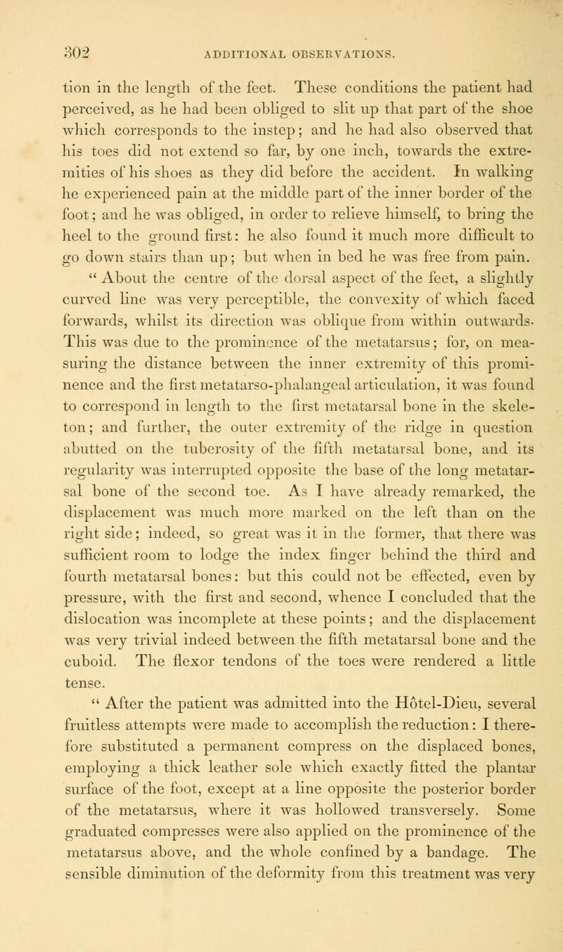 tion in the length of the feet. These conditions the patient had perceived, as he had been obliged to slit up that part of the shoe which corresponds to the instep; and he had also observed that his toes did not extend so far, by one inch, towards the extre- mities of his shoes as they did before the accident. In walking he experienced pain at the middle part of the inner border of the foot; and he was obliged, in order to relieve himself, to bring the heel to the ground first: he also found it much more difficult to go down stairs than up; but when in bed he was free from pain.  About the centre of the dorsal aspect of the feet, a slightly curved line was very perceptible, the convexity of which faced forwards, whilst its direction was oblique from within outwards- This was due to the prominence of the metatarsus; for, on mea- suring the distance between the inner extremity of this promi- nence and the first metatarso-phalangeal articulation, it was found to correspond in length to the first metatarsal bone in the skele- ton ; and further, the outer extremity of the ridge in question abutted on the tuberosity of the fifth metatarsal bone, and its regularity was interrupted opposite the base of the long metatar- sal bone of the second toe. As I have already remarked, the displacement was much more marked on the left than on the right side; indeed, so great was it in the former, that there was sufficient room to lodge the index finger behind the third and fourth metatarsal bones: but this could not be effected, even by pressure, with the first and second, whence I concluded that the dislocation was incomplete at these points; and the displacement was very trivial indeed between the fifth metatarsal bone and the cuboid. The flexor tendons of the toes were rendered a little tense.  After the patient was admitted into the Hotel-Dieu, several fruitless attempts were made to accomplish the reduction: I there- fore substituted a permanent compress on the displaced bones, employing a thick leather sole which exactly fitted the plantar surface of the foot, except at a line opposite the posterior border of the metatarsus, where it was hollowed transversely. Some graduated compresses were also applied on the prominence of the metatarsus above, and the whole confined by a bandage. The sensible diminution of the deformity from this treatment was very