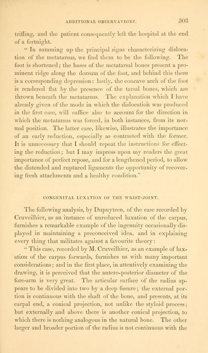 trifling, and the patient consequently left the hospital al the end of a fortnight.  In summing up the principal signs characterizing disloca- tion of the metatarsus, we find them to he (he following. The foot is shortened; the bases of the metatarsal hones present a pro- minent ridge along the dorsum of the loot, and behind this there is a corresponding depression: lastly, the concave arch of the foot is rendered flat by the presence of the tarsal hones, which are thrown beneath the metatarsus. The explanation which I have already given of the mode in which the dislocation was produced in the first case, will suffice also to account for the direction in which the metatarsus was forced, in both instances, from its nor- mal position. The latter case, likewise, illustrates the importance of an early reduction, especially as contrasted with the former. It is unnecessary that I should repeat the instructions for effect- ing the reduction; but I may impress upon my readers the great importance of perfect repose, and for a lengthened period, to allow the distended and ruptured ligaments the opportunity of recover- ing fresh attachments and a healthy condition. CONGENITAL LUXATION OF THE WRIST-JOINT. The following analysis, by Dupuytren, of the case recorded by Cruveilhier, as an instance of unreduced luxation of the carpus, furnishes a remarkable example of the ingenuity occasionally dis- played in maintaining a preconceived idea, and in explaining every thing that militates against a favourite theory: :' This case, recorded by M. Cruveilhier, as an example of lux- ation of the carpus forwards, furnishes us with many important considerations; and in the first place, in attentively examining the drawing, it is perceived that the antero-posterior diameter of the fore-arm is very great. The articular surface of the radius ap- pears to be divided into two by a deep fissure; the external por- tion is continuous with the shaft of the bone, and presents, at its carpal end, a conical projection, not unlike the styloid process; but externally and above there is another conical projection, to which there is nothing analogous in the natural bone. The other lai'ger and broader portion of the radius is not continuous with the