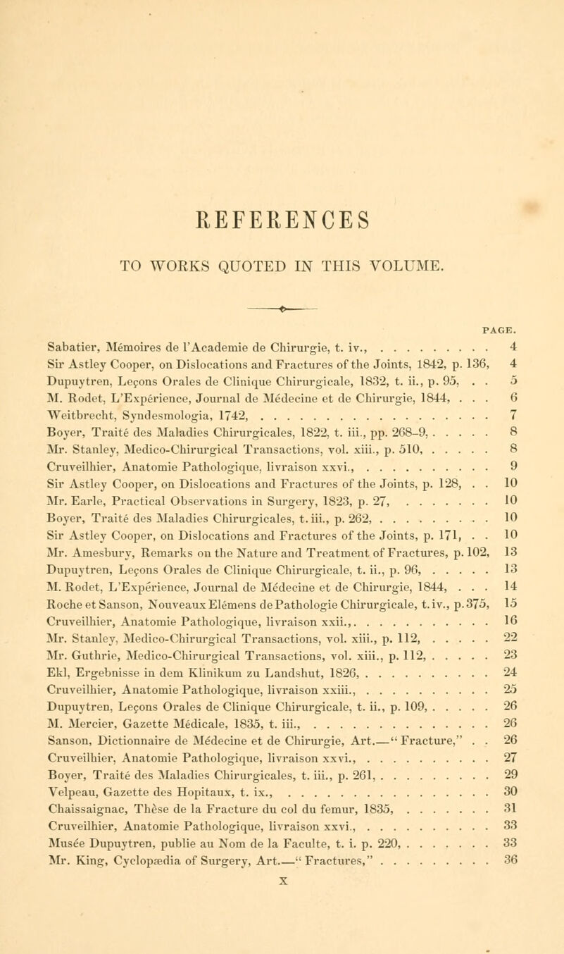 REFERENCES TO WORKS QUOTED IN THIS VOLUME. f PAGE. Sabatier, Memoires de l'Academie de Chirurgie, t. iv., 4 Sir Astley Cooper, on Dislocations and Fractures of the Joints, 1842, p. 136, 4 Dupuytren, Lecons Orales de Clinique Chirurgicale, 1832, t. ii., p. 95, . . 5 M. Rodet, L'Experience, Journal de Medecine et de Chirurgie, 1844, ... 6 Weitbrecht, Syndesmologia, 1742, 7 Boyer, Traite des Maladies Chirurgicales, 1822, t. iii., pp. 2G8-9, 8 Mr. Stanley, Medico-Chirurgical Transactions, vol. xiii., p. 510, 8 Cruveilhier, Anatomie Pathologique, livraison xxvi., 9 Sir Astley Cooper, on Dislocations and Fractures of the Joints, p. 128, . . 10 Mr. Earle, Practical Observations in Surgery, 1823, p. 27, 10 Boyer, Traite des Maladies Chirurgicales, t. iii., p. 262, 10 Sir Astley Cooper, on Dislocations and Fractures of the Joints, p. 171, • • 10 Mr. Amesbury, Remarks on the Nature and Treatment of Fractures, p. 102, 13 Dupuytren, Lecons Orales de Clinique Chirurgicale, t. ii., p. 96, 13 M. Rodet, L'Experience, Journal de Medecine et de Chirurgie, 1844, ... 14 Roche et Sanson, NouveauxElemens dePathologie Chirurgicale, t.iv., p. 375, 15 Cruveilhier, Anatomie Pathologique, livraison xxii., 16 Mr. Stanley, Medico-Chirurgical Transactions, vol. xiii., p. 112, 22 Mr. Guthrie, Medico-Chirui-gical Transactions, vol. xiii., p. 112, 23 Ekl, Ergebnisse in deni Klinikum zu Landshut, 1826, 24 Cruveilhier, Anatomie Pathologique, livraison xxiii., 25 Dupuytren, Lecons Orales de Clinique Chirurgicale, t. ii., p. 109, 26 M. Mercier, Gazette Medicale, 1835, t. iii., 26 Sanson, Dictionnaire de Medecine et de Chirurgie, Art  Fracture, . . 26 Cruveilhier, Anatomie Pathologique, livraison xxvi., 27 Boyer, Traite des Maladies Chirurgicales, t. iii., p. 261, 29 Velpeau, Gazette des Hopitaux, t. ix., 30 Chaissaignac, These de la Fracture du col du femur, 1835, 31 Cruveilhier, Anatomie Pathologique, livraison xxvi., 33 Musee Dupuytren, publie au Nom de la Faculte, t. i. p. 220, 33 Mr. King, Cyclopaedia of Surgery, Art Fractures, 36 X