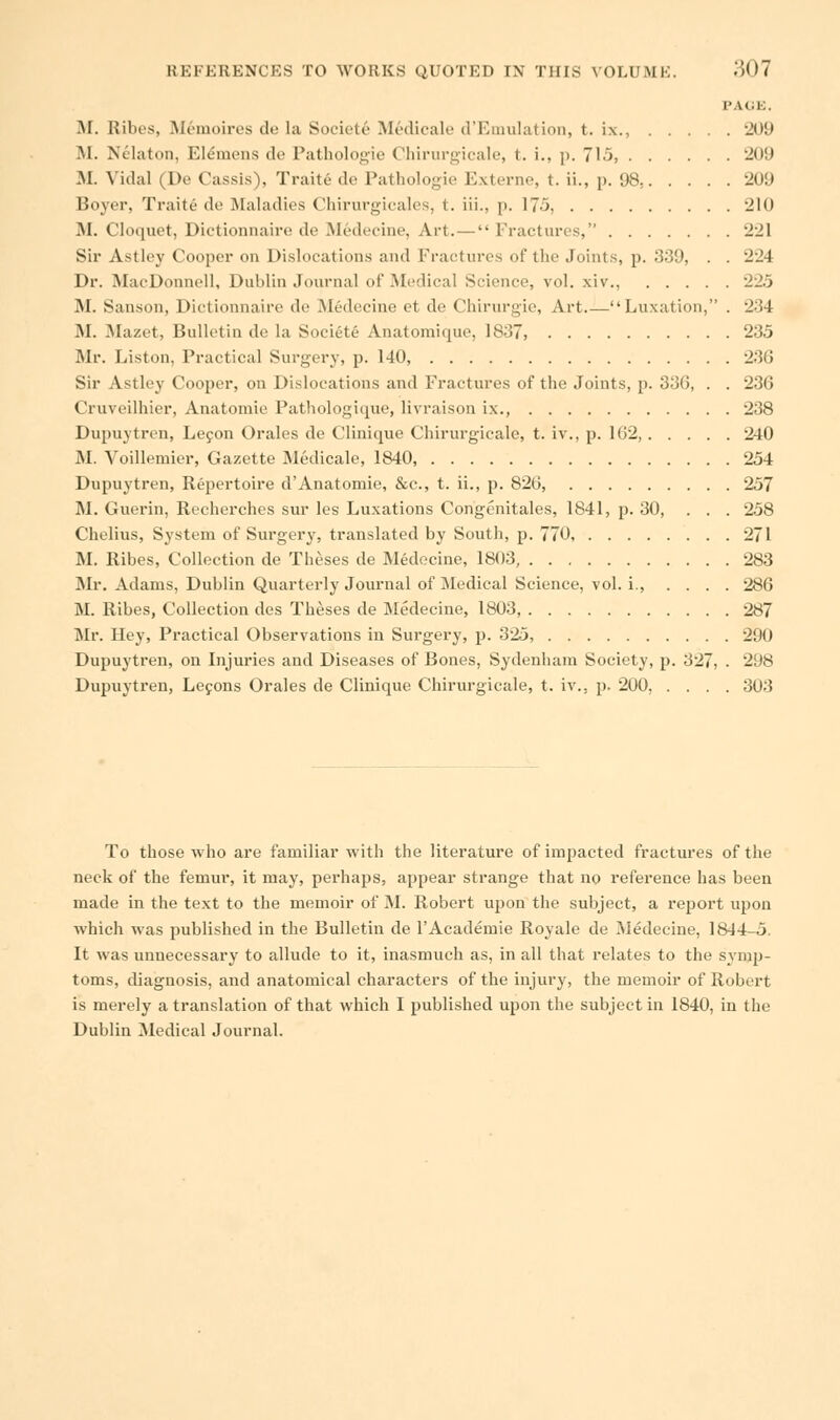 PAGE. M. Ribes, M^moires de la Society Medicale d'EmuIation, t. ix., 'JO!i M. Nelaton, Ele'mens de Pathologie Chirurgicale, t. i., p. 715, 209 M. Vidal (De Cassis), Traitd de Pathologie Externe, t. ii., p. 98, 209 Boyer, Trait e de Maladies Chirurgicales, t. iii., p. 175, -ill) M. Cloquet, Dictionnaire de Medecine, Art. — Fractures, 221 Sir Astley Cooper on Dislocations and Fractures of the Joints, p. 339, . . '-J4 Dr. MacDonnell, Dublin Journal of Medical Science, vol. xiv., 225 M. Sanson, Dictionnaire de .Medecine et de Chirurgie, Art Luxation, . 234 M. Mazet, Bulletin de la Societe Anatoraique, 1837, 235 Mr. Liston, Practical Surgery, p. 140, 236 Sir Astley Cooper, on Dislocations and Fractures of the Joints, p. 330, . . 236 Cruveilhier, Anatomie Pathologique, livraison ix., 238 Dupuytren, Lecon Orales de Clinique Chirurgicale, t. iv., p. 162, 240 M. Voillemier, Gazette Medicale, 1840, 254 Dupuytren, Repertoire d'Anatomie, &c, t. ii., p. 826, 257 M. Guerin, Recherches sur les Luxations Congenitales, 1841, p. 30, . . . 258 Chelius, System of Surgery, translated by Soutli, p. 770, 271 M. Ribes, Collection de Theses de Medecine, 1803, 283 Mr. Adams, Dublin Quarterly Journal of Medical Science, vol. i., .... 286 M. Ribes, Collection des Theses de Medecine, 1803, 287 Mr. Hey, Practical Observations in Surgery, p. 325, 290 Dupuytren, on Injuries and Diseases of Bones, Sydenham Society, p. 327, . 298 Dupuytren, Lecons Orales de Clinique Chirurgicale, t. iv.. p. 200, .... 303 To those who are familiar with the literature of impacted fractures of the neck of the femur, it may, perhaps, appear strange that no reference has been made in the text to the memoir of M. Robert upon the subject, a report upon which was published in the Bulletin de l'Academie Royale de Medecine, 1844-5. It was unnecessary to allude to it, inasmuch as, in all that relates to the symp- toms, diagnosis, and anatomical characters of the injury, the memoir of Robert is merely a translation of that which I published upon the subject in 1840, in the Dublin Medical Journal.