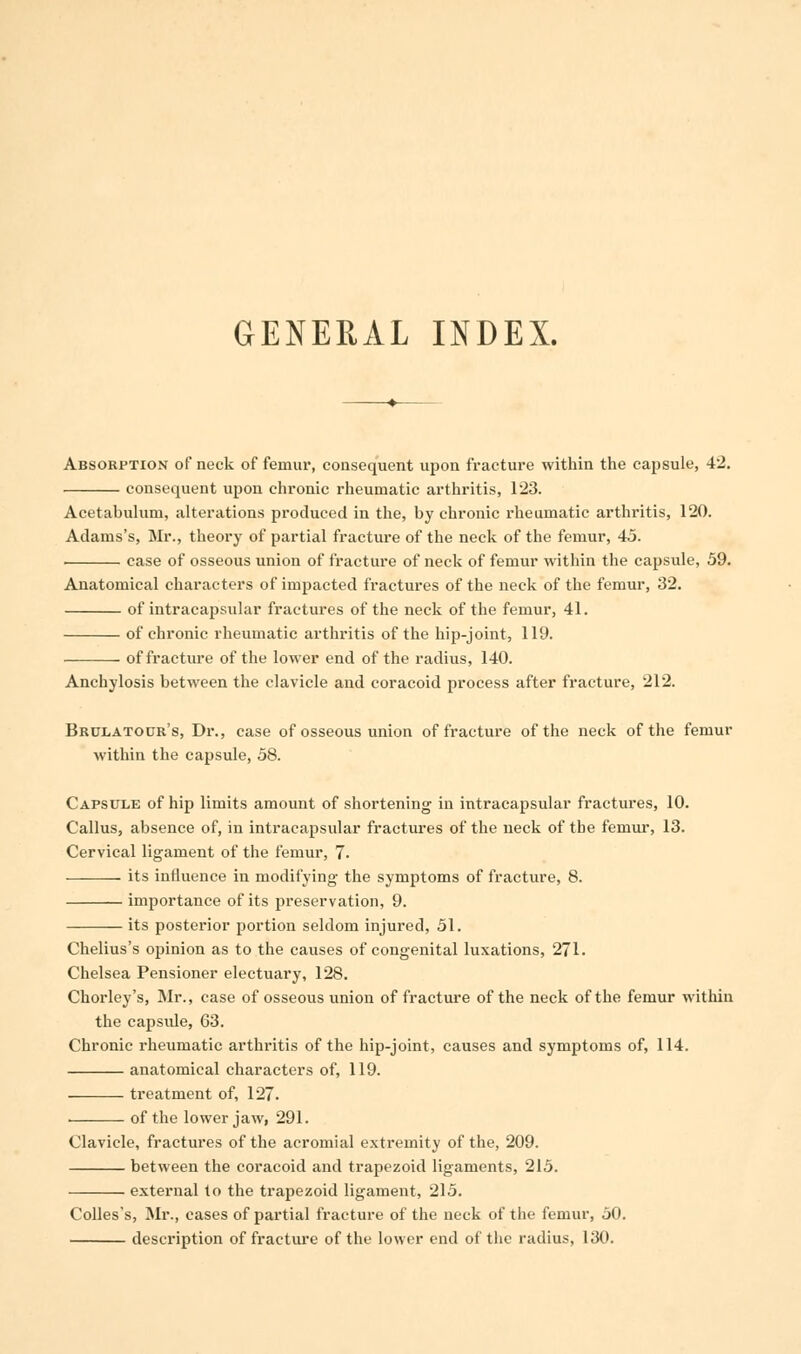 GENERAL INDEX. Absorption of neck of femur, consequent upon fracture within the capsule, 42. consecpient upon chronic rheumatic arthritis, 123. Acetabulum, alterations produced in the, by chronic rheumatic arthritis, 120. Adams's, Mr., theory of partial fracture of the neck of the femur, 45. case of osseous union of fracture of neck of femur within the capsule, 59. Anatomical characters of impacted fractures of the neck of the femur, 32. of intracapsular fractures of the neck of the femur, 41. of chronic rheumatic arthritis of the hip-joint, 119. of fracture of the lower end of the radius, 140. Anchylosis between the clavicle and coracoid process after fracture, 212. Brclatour's, Dr., case of osseous union of fracture of the neck of the femur within the capsule, 58. Capsule of hip limits amount of shortening in intracai3sular fractures, 10. Callus, absence of, in intracapsular fractures of the neck of the femur, 13. Cervical ligament of the femur, 7. its influence in modifying the symptoms of fracture, 8. importance of its preservation, 9. its posterior portion seldom injured, 51. Chelius's opinion as to the causes of congenital luxations, 271. Chelsea Pensioner electuary, 128. Chorley's, Mr., case of osseous union of fracture of the neck of the femur within the capside, 63. Chronic rheumatic arthritis of the hip-joint, causes and symptoms of, 114. anatomical characters of, 119. treatment of, 127. . of the lower jaw, 291. Clavicle, fractures of the acromial extremity of the, 209. between the coracoid and trapezoid ligaments, 215. external to the trapezoid ligament, 215. Colles's, Mr., cases of partial fracture of the neck of the femur, 50. description of fracture of the lower end of the radius, 130.