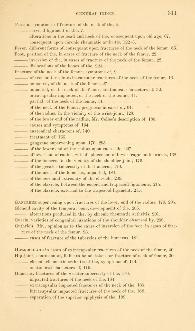 Femur, symptoms of fracture of the neck of the, •_'. cervical ligament of the, 7. ■ alterations in the head and neck of the, consequent upon old age, G7. consequent upon chronic rheumatic arthritis, 122-3. Fever, different forms of, consequent upon fractures of the neck of the femur, 65. Foot, position of the, in cases of fracture of the neck of the femur, 22. inversion of the, in cases of fracture of the neck of the femur, 22. dislocations of the bones of the, 224. Fracture of the neck of the femur, symptoms of, 2. of trochanters, in extracapsular fractures of the neck of the femur, 16. impacted, of the neck of the femur, 27. impacted, of the neck of the femur, anatomical characters of, 32. intracapsular impacted, of the neck of the femur, 41. partial, of the neck of the femur, 44. of the neck of the femur, prognosis in cases of, 64. of the radius, in the vicinity of the wrist-joint, 129. of the lower end of the radius, Mr. Colles's description of, 130. — causes and symptoms of, 134. anatomical characters of, 140. treatment of, 166. gangrene supervening upon, 170, 295. of the lower end of the radius upon each side, 297. of lower end of radius, with displacement of lower fragment forwards, 162. of the humerus in the vicinity of the shoulder-joint, 176. of the greater tuberosity of the humerus, 176. of the neck of the humerus, impacted, 184. of the acromial extremity of the clavicle, 209. of the clavicle, between the conoid and trapezoid ligaments, 215. of the clavicle, external to the trapezoid ligament, 215. Gangrene supervening upon fractures of the lower end of the radius, 170, 295. Glenoid cavity of the temporal bone, development of the, 285. alterations produced in the, by chronic rheumatic arthritis, 291. Guerin, varieties of congenital luxations of the shoulder observed by, 258. Guthrie's, Mr., opinion as to the cause of inversion of the foot, in cases of frac- ture of the neck of the femur, 23. cases of fracture of the tubercles of the humerus, 181. Haemorrhage in cases of extracapsular fractures of the neck of the femur, 40. Hip-joint, contusion of, liable to be mistaken for fracture of neck of femur, 30. chronic rheumatic arthritis of the, symptoms of, 114. anatomical characters of, 119. Humerus, fractures of the greater tuberosity of the, 176. impacted fractures of the neck of the, 184. extracapsular impacted fractures of the neck of the, 185. intracapsular impacted fractures of the neck of the, 188. separation of the superior epiphysis of the, 199.
