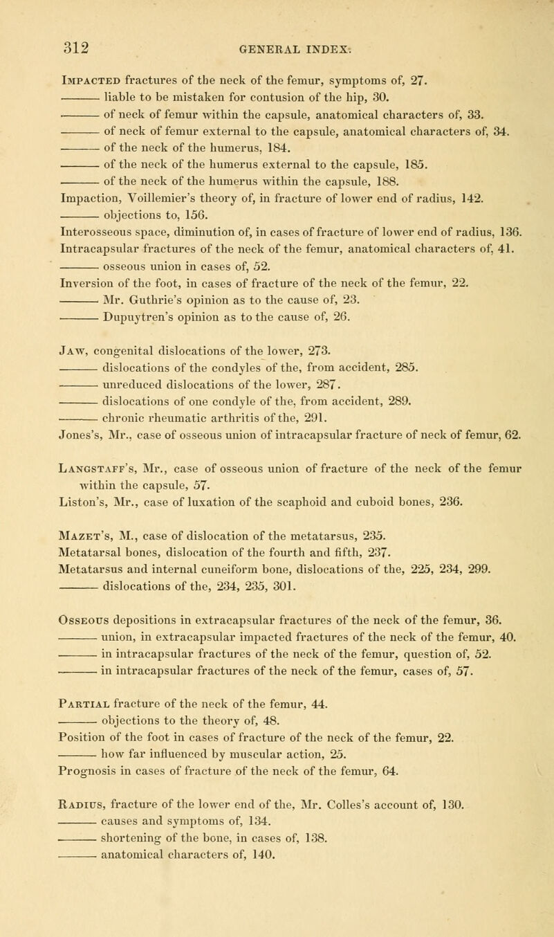 Impacted fractures of tbe neck of the femur, symptoms of, 27. liable to be mistaken for contusion of the hip, 30. ■ of neck of femur within the capsule, anatomical characters of, 33. of neck of femur external to the capsule, anatomical characters of, 34. of the neck of the humerus, 184. of the neck of the humerus external to the capsule, 185. of the neck of the humerus within the capsule, 188. Impaction, Voillemier's theory of, in fracture of lower end of radius, 142. objections to, 156. Interosseous space, diminution of, in cases of fracture of lower end of radius, 136. Intracapsular fractures of the neck of the femur, anatomical characters of, 41. osseous union in cases of, 52. Inversion of the foot, in cases of fracture of the neck of the femur, 22. Mr. Guthrie's opinion as to the cause of, 23. Dupuytren's opinion as to the cause of, 26. Jaw, congenital dislocations of the lower, 273. dislocations of the condyles of the, from accident, 285. unreduced dislocations of the lower, 287. dislocations of one condyle of the, from accident, 289. chronic rheumatic arthritis of the, 291. Jones's, Mr., case of osseous union of intracapsular fracture of neck of femur, 62. Langstaff's, Mr., case of osseous union of fracture of the neck of the femur within the capsule, 57- Liston's, Mr., case of luxation of the scaphoid and cuboid bones, 236. Mazet's, M., case of dislocation of the metatarsus, 235. Metatarsal bones, dislocation of the fourth and fifth, 237. Metatarsus and internal cuneiform bone, dislocations of the, 225, 234, 299. dislocations of the, 234, 235, 301. Osseous depositions in extracapsular fractures of the neck of the femur, 36. union, in extracapsular impacted fractures of the neck of the femur, 40. in intracapsular fractures of the neck of the femur, question of, 52. in intracapsular fractures of the neck of the femur, cases of, 57- Partial fracture of the neck of the femur, 44. objections to the theory of, 48. Position of the foot in cases of fracture of the neck of the femur, 22. how far influenced by muscular action, 25. Prognosis in cases of fracture of the neck of the femur, 64. Radius, fracture of the lower end of the, Mr. Colles's account of, 130. causes and symptoms of, 134. shortening of the bone, in cases of, 138. anatomical characters of, 140.