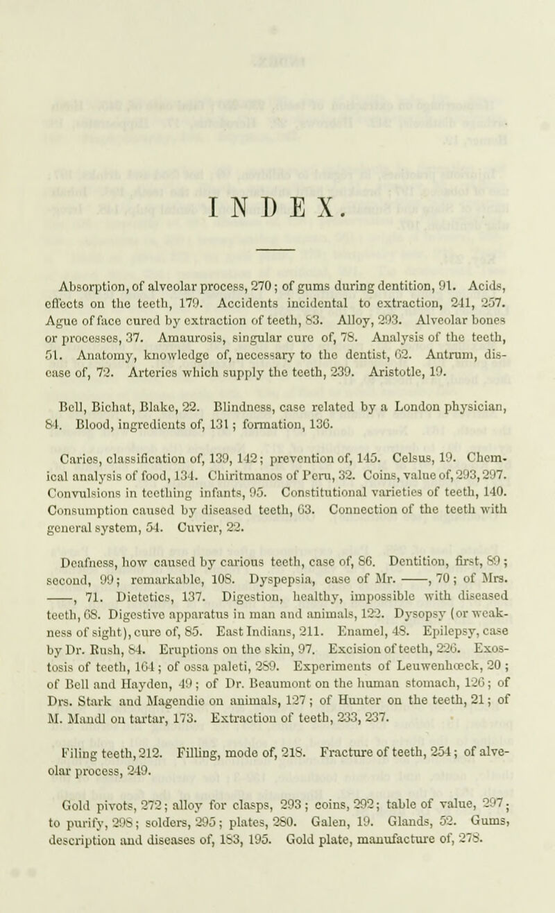 INDEX Absorption, of alveolar process, 270; of gums during dentition, 91. Acids, effects on the teeth, 179. Accidents incidental to extraction, 2-11, 257. Ague of face cured by extraction of teeth, S3. Alloy, 293. Alveolar bones or processes, 37. Amaurosis, singular cure of, 78. Analysis of the teeth, 51. Anatomy, knowledge) of, necessary to tho dentist, 02. Antrum, dis- ease of, 72. Arteries which supply the teeth, 239. Aristotle, 19. Bell, Bichat, Blake, 22. Blindness, case related by a London physician, 84. Blood, ingredients of, 131; formation, 136. Caries, classification of, 139, 142; prevention of, 145. Celsus, 19. Chem- ieal analysis of food, 131. Chlritmanos of Peru, 32. Coins, value of, 293,297. Convulsions in teething infants, 95. Constitutional varieties of teeth, 140. Consumption caused by diseased teeth, 03. Connection of the teeth with general system, 54. Cuvier, 22. Deafness, how caused by carious teeth, case of, SO. Dentition, first, 89 ; second, 99; remarkable, 108. Dyspepsia, case of Mr. ,70; of Mrs. , 71. Dietetics, 137. Digestion, healthy, impossible with diseased teeth, 08. Digestive apparatus in man and animals, 122. Dysopsy (or weak- ness of sight), cure of, 85. East Indians, 211. Enamel, 48. Epilepsy, case by Dr. Rush, 84. Eruptions on the skin, 97. Excision of teeth, 220. Exos- tosis of teeth, 104 ; of ossa paleti, 2S9. Experiments of Leuwenhteck, 20 ; of Bell and Hayden, 49 ; of Dr. Beaumont on the human stomach, 120; of Drs. Stark and Magendie on animals, 127 ; of Hunter on the teeth, 21; of M. Mandl on tartar, 173. Extraction of teeth, 233, 237. filing teeth, 212. Filling, mode of, 218. Fracture of teeth, 254; of alve- olar process, 249. Gold pivots, 272; alloy for clasps, 293; coins, 292; table of value, 297; to purify, 898; solders, 295j plates, 280. Galen, 19. Glands, 52. Gums, description and diseases of, 183, 195. Gold plate, manufacture of, 278.