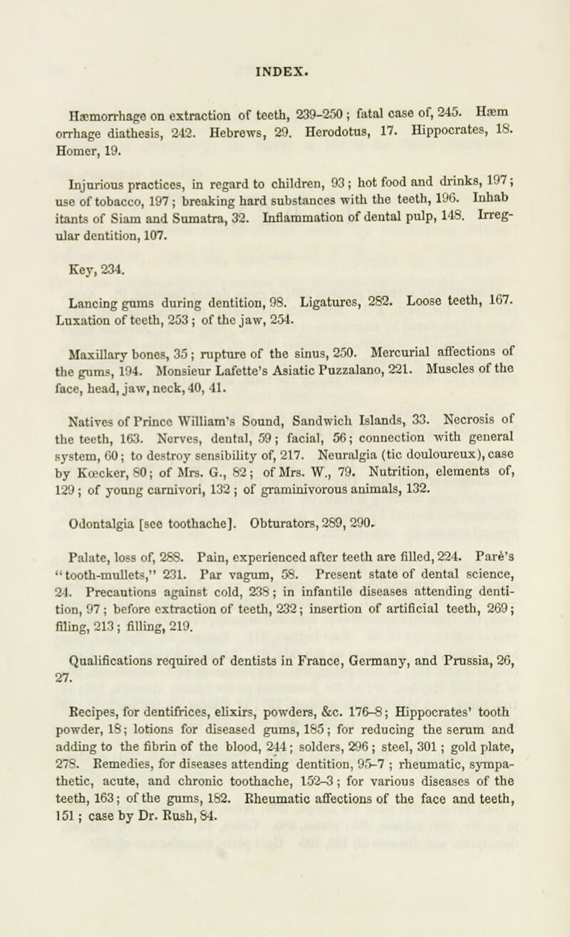 Haemorrhage on extraction of teeth, 239-250; fatal case of, 245. Hasm orrhage diathesis, 242. Hebrews, 29. Herodotus, 17. Hippocrates, 18. Homer, 19. Injurious practices, in regard to children, 93 ; hot food and drinks, 197; use of tobacco, 197 ; breaking hard substances with the teeth, 196. Inhab itants of Siam and Sumatra, 32. Inflammation of dental pulp, 148. Irreg- ular dentition, 107. Key, 234. Lancing gums during dentition, 98. Ligatures, 282. Loose teeth, 167. Luxation of teeth, 253 ; of the jaw, 254. Maxillary bones, 35 ; rupture of the sinus, 250. Mercurial affections of the gums, 194. Monsieur Lafette's Asiatic Puzzalano, 221. Muscles of the face, head, jaw, neck, 40, 41. Natives of Prince William's Sound, Sandwich Islands, 33. Necrosis of the teeth, 163. Nerves, dental, 59; facial, 56; connection with general system, 60; to destroy sensibility of, 217. Neuralgia (tic douloureux), case by Kcecker, 80; of Mrs. G., 82; of Mrs. W., 79. Nutrition, elements of, 129 ; of young carnivori, 132 ; of graminivorous animals, 132. Odontalgia [see toothache]. Obturators,289, 290. Palate, loss of, 288. Pain, experienced after teeth are filled, 224. Pare's  tooth-mullets, 231. Par vagum, 58. Present state of dental science, 24. Precautions against cold, 238; in infantile diseases attending denti- tion, 97; before extraction of teeth, 232; insertion of artificial teeth, 269; filing, 213 ; filling, 219. Qualifications required of dentists in France, Germany, and Prussia, 26, 27. Recipes, for dentifrices, elixirs, powders, &c. 176-8; Hippocrates' tooth powder, 18; lotions for diseased gums, 185; for reducing the serum and adding to the fibrin of the blood, 244; solders, 296 ; steel, 301; gold plate, 278. Eemedies, for diseases attending dentition, 95-7 ; rheumatic, sympa- thetic, acute, and chronic toothache, 152-3; for various diseases of the teeth, 163; of the gums, 182. Eheumatic affections of the face and teeth, 151; case by Dr. Rush, 84.