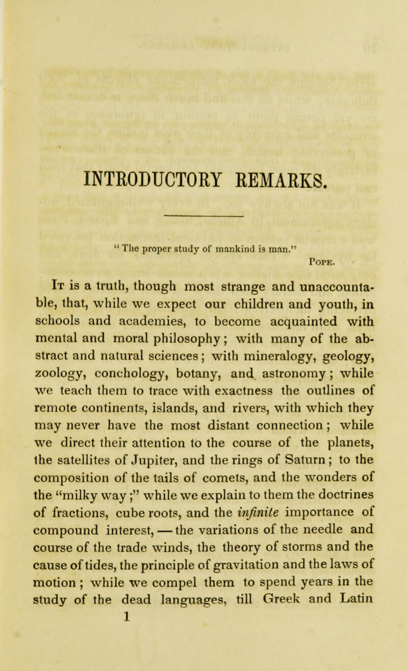 INTRODUCTORY REMARKS.  The proper study of mankind is man. Pope. It is a truth, though most strange and unaccounta- ble, that, while we expect our children and youth, in schools and academies, to become acquainted with mental and moral philosophy; with many of the ab- stract and natural sciences; with mineralogy, geology, zoology, conchology, botany, and astronomy; while we teach them to trace with exactness the outlines of remote continents, islands, and rivers, with which they may never have the most distant connection; while we direct their attention to the course of the planets, the satellites of Jupiter, and the rings of Saturn; to the composition of the tails of comets, and the wonders of the milky way; while we explain to them the doctrines of fractions, cube roots, and the infinite importance of compound interest, — the variations of the needle and course of the trade winds, the theory of storms and the cause of tides, the principle of gravitation and the laws of motion ; while we compel them to spend years in the study of the dead languages, till Greek and Latin 1