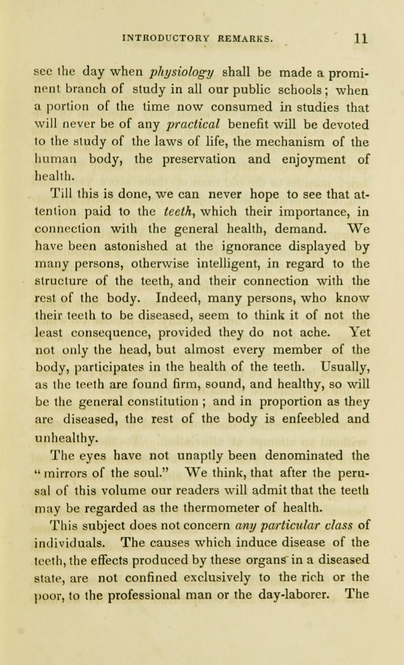 sec the day when physiology shall be made a promi- nent branch of study in all our public schools; when a portion of the time now consumed in studies that will never be of any practical benefit will be devoted to the study of the laws of life, the mechanism of the human body, the preservation and enjoyment of health. Till this is done, we can never hope to see that at- tention paid to the teeth, which their importance, in connection with the general health, demand. We have been astonished at the ignorance displayed by many persons, otherwise intelligent, in regard to the structure of the teeth, and their connection with the rest of the body. Indeed, many persons, who know their teeth to be diseased, seem to think it of not the least consequence, provided they do not ache. Yet not only the head, but almost every member of the body, participates in the health of the teeth. Usually, as the teeth are found firm, sound, and healthy, so will be the general constitution ; and in proportion as they are diseased, the rest of the body is enfeebled and unhealthy. The eyes have not unaptly been denominated the  mirrors of the soul. We think, that after the peru- sal of this volume our readers will admit that the teeth may be regarded as the thermometer of health. This subject does not concern any particular class of individuals. The causes which induce disease of the tooth, the effects produced by these organs in a diseased state, are not confined exclusively to the rich or the poor, to the professional man or the day-laborer. The