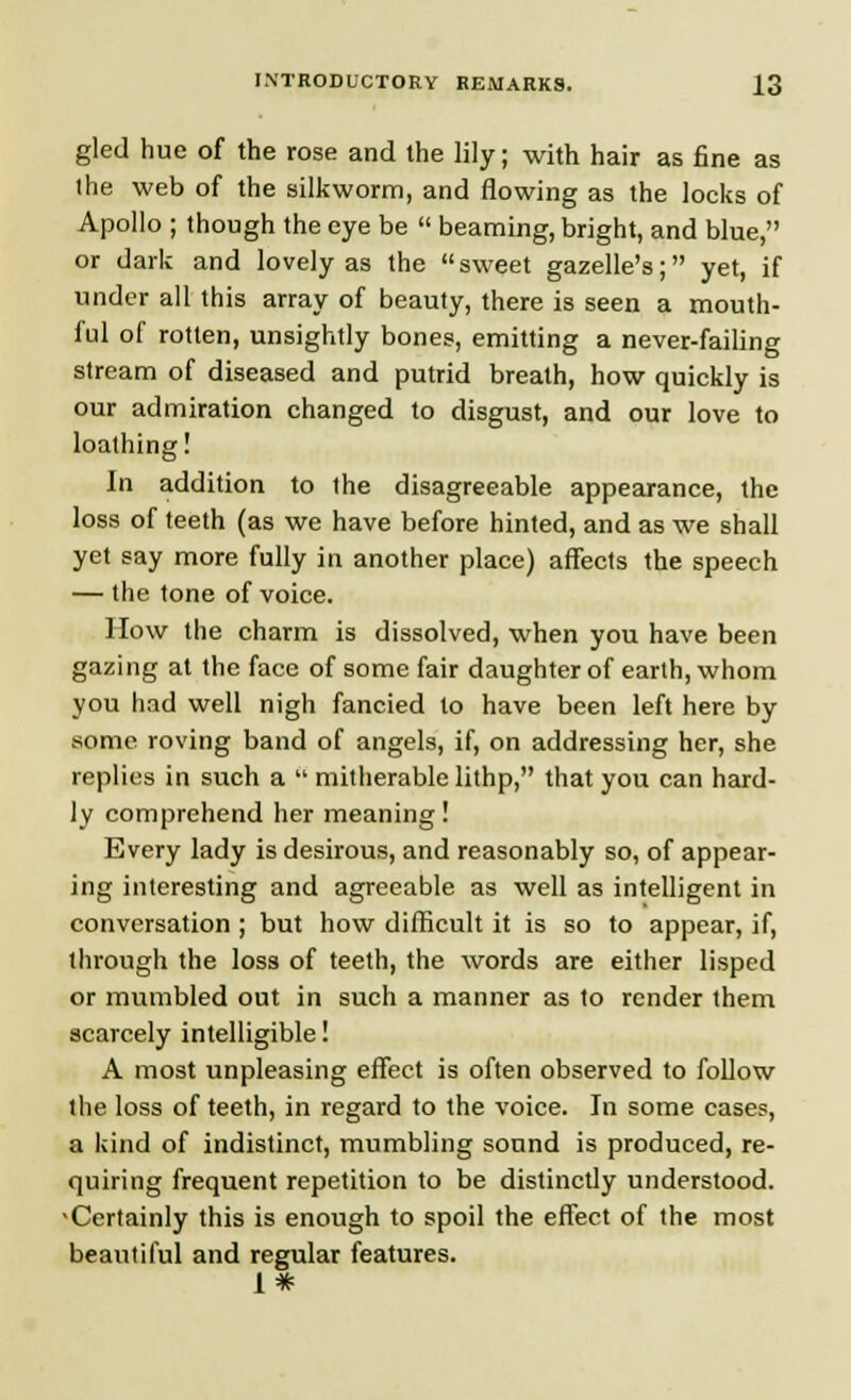 gled hue of the rose and the lily; with hair as fine as ihe web of the silkworm, and flowing as the locks of Apollo ; though the eye be  beaming, bright, and blue, or dark and lovely as the sweet gazelle's; yet, if under all this array of beauty, there is seen a mouth- ful of rotten, unsightly bones, emitting a never-failing stream of diseased and putrid breath, how quickly is our admiration changed to disgust, and our love to loathing! In addition to the disagreeable appearance, the loss of teeth (as we have before hinted, and as we shall yet say more fully in another place) affects the speech — the tone of voice. How the charm is dissolved, when you have been gazing at the face of some fair daughter of earth, whom you had well nigh fancied to have been left here by some roving band of angels, if, on addressing her, she replies in such a  mitherablelithp, that you can hard- ly comprehend her meaning! Every lady is desirous, and reasonably so, of appear- ing interesting and agreeable as well as intelligent in conversation ; but how difficult it is so to appear, if, through the loss of teeth, the words are either lisped or mumbled out in such a manner as to render them scarcely intelligible! A most unpleasing effect is often observed to follow the loss of teeth, in regard to the voice. In some cases, a kind of indistinct, mumbling sound is produced, re- quiring frequent repetition to be distinctly understood. * Certainly this is enough to spoil the effect of the most beautiful and regular features. 1*