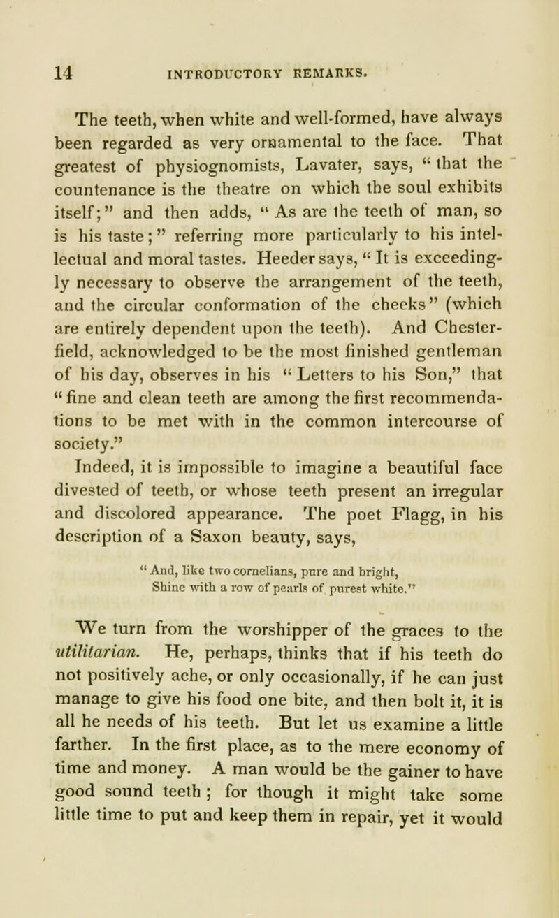 The teeth, when white and well-formed, have always been regarded as very ornamental to the face. That greatest of physiognomists, Lavater, says,  that the countenance is the theatre on which the soul exhibits itself; and then adds,  As are the teeth of man, so is his taste;  referring more particularly to his intel- lectual and moral tastes. Heedersays,  It is exceeding- ly necessary to observe the arrangement of the teeth, and the circular conformation of the cheeks (which are entirely dependent upon the teeth). And Chester- field, acknowledged to be the most finished gentleman of his day, observes in his  Letters to his Son, that  fine and clean teeth are among the first recommenda- tions to be met with in the common intercourse of society. Indeed, it is impossible to imagine a beautiful face divested of teeth, or whose teeth present an irregular and discolored appearance. The poet Flagg, in his description of a Saxon beauty, says,  And, like two cornelians, pnre and bright, Shine with a row of pearls of purest white. We turn from the worshipper of the graces to the utilitarian. He, perhaps, thinks that if his teeth do not positively ache, or only occasionally, if he can just manage to give his food one bite, and then bolt it, it is all he needs of his teeth. But let us examine a little farther. In the first place, as to the mere economy of time and money. A man would be the gainer to have good sound teeth ; for though it might take some little time to put and keep them in repair, yet it would