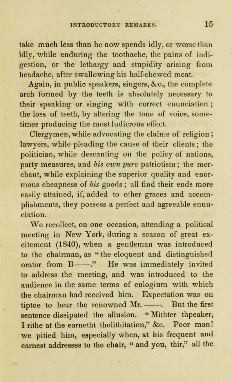 take much less than he now spends idly, or worse than idly, while enduring the toothache, the pains of indi- gestion, or the lethargy and stupidity arising from headache, after swallowing his half-chewed meat. Again, in public speakers, singers, &c, the complete arch formed by the teeth is absolutely necessary to their speaking or singing with correct enunciation ; the loss of teeth, by altering the tone of voice, some- times producing the most ludicrous effect. Clergymen, while advocating the claims of religion ; lawyers, while pleading the cause of their clients; the politician, while descanting on the policy of nations, party measures, and his mvn pure patriotism; the mer- chant, while explaining the superior quality and enor- mous cheapness of his goods; all find their ends more easily attained, if, added to other graces and accom- plishments, they possess a perfect and agreeable enun- ciation. We recollect, on one occasion, attending a political meeting in New York, during a season of great ex- citement (1840), when a gentleman was introduced to the chairman, as  the eloquent and distinguished orator from B . He was immediately invited to address the meeting, and was introduced to the audience in the same terms of eulogium with which the chairman had received him. Expectation was on tiptoe to hear the renowned Mr. . But the first sentence dissipated the allusion.  Mithter thpeaker, I rithe at the earnetht tholithitation, &c. Poor man! we pitied him, especially when, at his frequent and earnest addresses to the chair,  and you, thir, all the