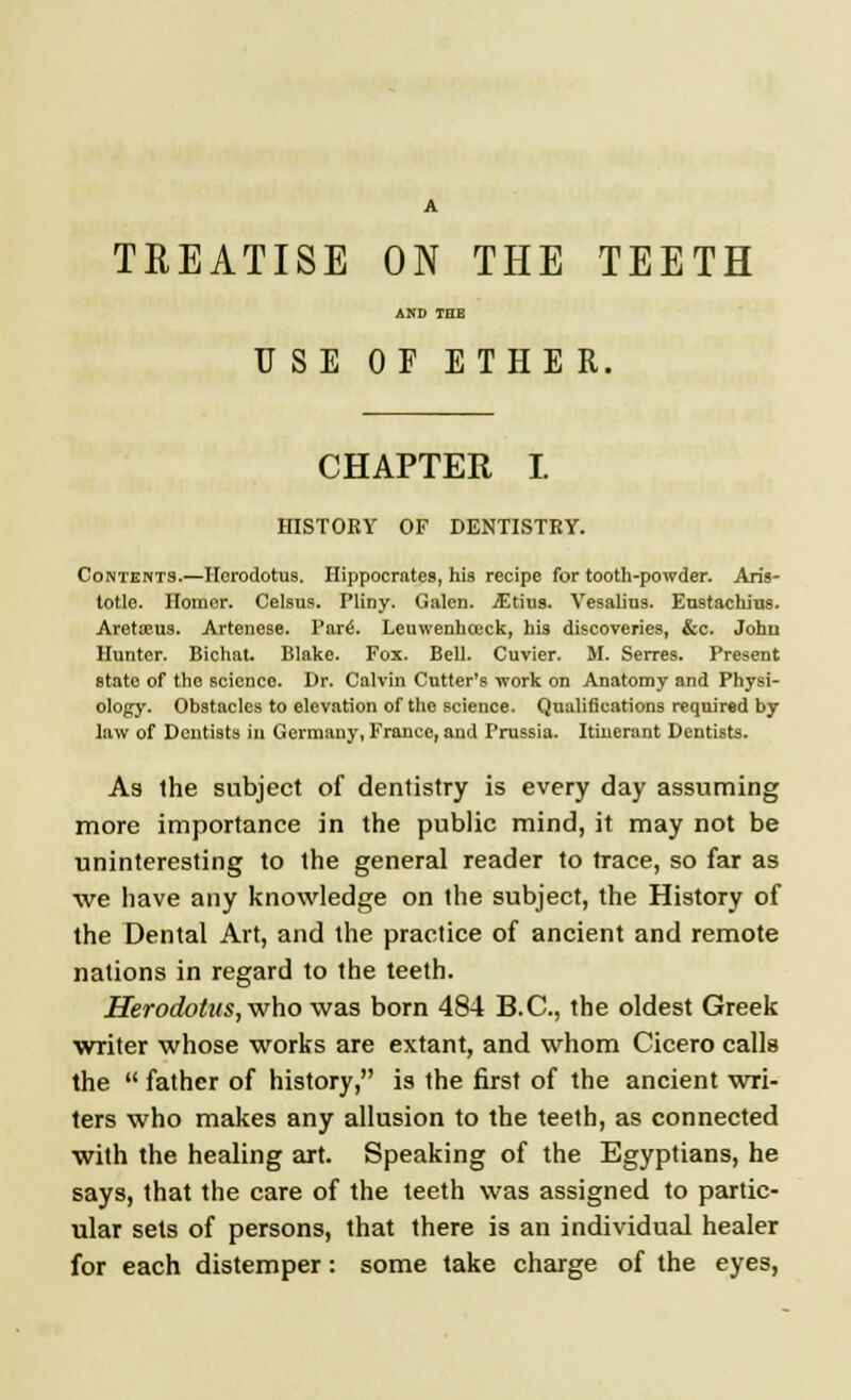 A TEEATISE ON THE TEETH AND TOE USE OF ETHER. CHAPTER I. HISTORY OF DENTISTRY. Contents.—Herodotus. Hippocrate9, his recipe for tooth-powder. Aris- totle. Homor. Celsus. Pliny. Galen. jEtius. Vesalins. Eustachius. Aretreus. Artenese. Pars'. Leuwenhceck, his discoveries, &c. John Hunter. Bichat. Blake. Fox. Bell. Cuvier. M. Serres. Present state of the science. Dr. Calvin Cutter's work on Anatomy and Physi- ology. Obstacles to elevation of the science. Qualifications required by law of Dentists in Germany, France, and Prussia. Itinerant Dentists. As the subject of dentistry is every day assuming more importance in the public mind, it may not be uninteresting to the general reader to trace, so far as we have any knowledge on the subject, the History of the Dental Art, and the practice of ancient and remote nations in regard to the teeth. Herodotus, who was born 484 B.C., the oldest Greek writer whose works are extant, and whom Cicero calls the  father of history, is the first of the ancient wri- ters who makes any allusion to the teeth, as connected with the healing art. Speaking of the Egyptians, he says, that the care of the teeth was assigned to partic- ular sets of persons, that there is an individual healer for each distemper: some take charge of the eyes,