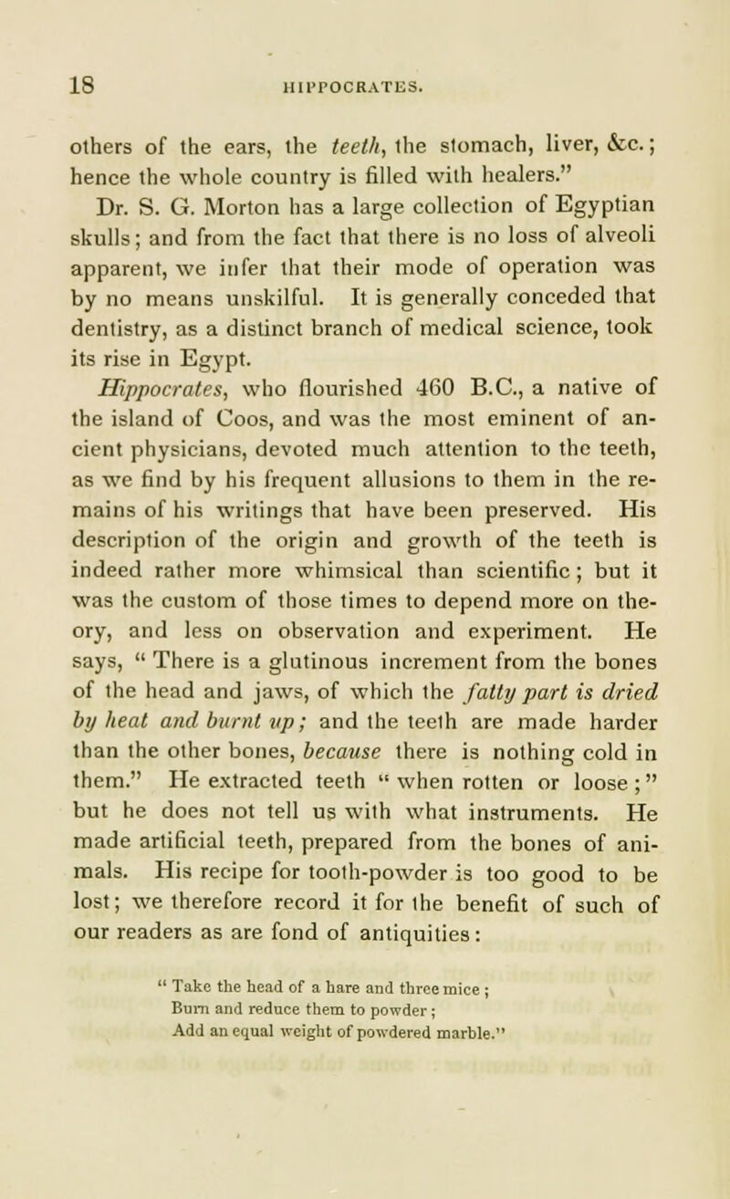 others of the ears, the teeth, the stomach, liver, &c.; hence the whole country is filled with healers. Dr. S. G. Morton has a large collection of Egyptian skulls; and from the fact that there is no loss of alveoli apparent, we infer that their mode of operation was by no means unskilful. It is generally conceded that dentistry, as a distinct branch of medical science, took its rise in Egypt. Hippocrates, who flourished 460 B.C., a native of the island of Coos, and was the most eminent of an- cient physicians, devoted much attention to the teeth, as we find by his frequent allusions to them in the re- mains of his writings that have been preserved. His description of the origin and growth of the teeth is indeed rather more whimsical than scientific; but it was the custom of those times to depend more on the- ory, and less on observation and experiment. He says,  There is a glutinous increment from the bones of the head and jaws, of which the fatty part is dried by heat and burnt up; and the teeth are made harder than the other bones, because there is nothing cold in them. He extracted teeth  when rotten or loose ; but he does not tell us with what instruments. He made artificial teeth, prepared from the bones of ani- mals. His recipe for tooth-powder is too good to be lost; we therefore record it for the benefit of such of our readers as are fond of antiquities:  Take the head of a hare and three mice ; Bum and reduce them to powder; Add an equal weight of powdered marble.